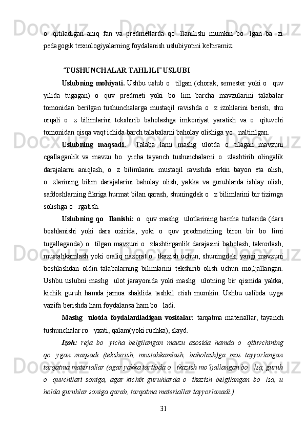 o qitiladigan   aniq   fan   va   predmetlarda   qo llanilishi   mumkin   bo lgan   ba zi   
pedagogik texnologiyalarning foydalanish uslubiyotini keltiramiz.
  TUSHUNCHALAR TAHLILI  USLUBI	
 
Uslubning mohiyati.   Ushbu uslub o tilgan (chorak, semester  yoki o quv	
 
yilida   tugagan)   o quv   predmeti   yoki   bo lim   barcha   mavzularini   talabalar	
 
tomonidan   berilgan   tushunchalarga   mustaqil   ravishda   o z   izohlarini   berish,   shu	

orqali   o z   bilimlarini   tekshirib   baholashga   imkoniyat   yaratish   va   o qituvchi	
 
tomonidan qisqa vaqt ichida barch talabalarni baholay olishiga yo naltirilgan.	

Uslubning   maqsadi.     Talaba   larni   mashg ulotda   o tilagan   mavzuni	
 
egallaganlik   va   mavzu   bo yicha   tayanch   tushunchalarni   o zlashtirib   olingalik	
 
darajalarni   aniqlash,   o z   bilimlarini   mustaqil   ravishda   erkin   bayon   eta   olish,	

o zlarining   bilim   darajalarini   baholay   olish,   yakka   va   guruhlarda   ishlay   olish,	

safdoshlarning fikriga hurmat bilan qarash, shuningdek o z bilimlarini bir tizimga	

solishga o rgatish.	

Uslubning   qo llanishi:  	
 o quv   mashg ulotlarining   barcha   turlarida   (dars	 
boshlanishi   yoki   dars   oxirida,   yoki   o quv   predmetining   biron   bir   bo limi	
 
tugallaganda)   o tilgan   mavzuni   o zlashtirganlik   darajasini   baholash,   takrorlash,	
 
mustahkamlash yoki  oraliq nazorat o tkazish  uchun, shuningdek, yangi  mavzuni	

boshlashdan   oldin   talabalarning   bilimlarini   tekshirib   olish   uchun   mo;ljallangan.
Ushbu   uslubni   mashg ulot   jarayonida   yoki   mashg ulotning   bir   qismida   yakka,	
 
kichik   guruh   hamda   jamoa   shaklida   tashkil   etish   mumkin.   Ushbu   uslibda   uyga
vazifa berishda ham foydalansa ham bo ladi.	

Mashg ulotda   foydalaniladigan   vositalar:  	
 tarqatma   materiallar,   tayanch
tushunchalar ro yxati, qalam(yoki ruchka), slayd.	

Izoh:   reja   bo yicha   belgilangan   mavzu   asosida   hamda   o qituvchining	
 
qo ygan   maqsadi   (tekshirish,   mustahkamlash,   baholash)ga   mos   tayyorlangan	

tarqatma materiallar (agar yakka tartibda o tkazish mo‘ljallangan bo lsa, guruh	
 
o quvchilari   soniga,   agar   kichik   guruhlarda   o tkazish   belgilangan   bo lsa,   u	
  
holda guruhlar soniga qarab, tarqatma materiallar tayyorlanadi.)
31 