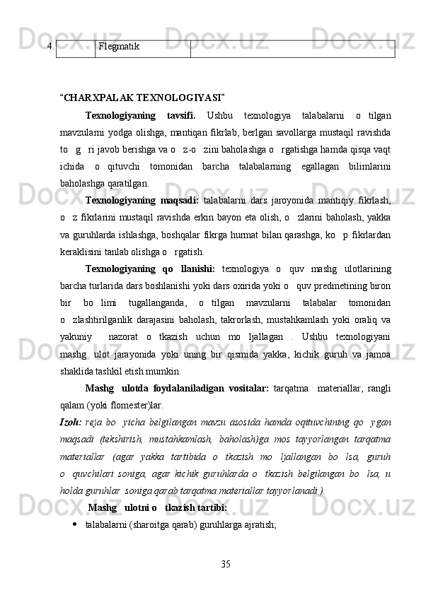 4. Flegmatik
CHARXPALAK TEXNOLOGIYASI 
Texnologiyaning   tavsifi.   Ushbu   texnologiya   talabalarni   o tilgan	

mavzularni yodga olishga, mantiqan fikrlab, berlgan savollarga mustaqil  ravishda
to g ri javob berishga va o z-o zini baholashga o rgatishga hamda qisqa vaqt	
    
ichida   o qituvchi   tomonidan   barcha   talabalarning   egallagan   bilimlarini	

baholashga qaratilgan.
Texnologiyaning   maqsadi:   talabalarni   dars   jaroyonida   mantiqiy   fikrlash,
o z fikrlarini mustaqil  ravishda erkin bayon eta olish, o zlarini baholash, yakka	
 
va guruhlarda ishlashga, boshqalar fikrga hurmat bilan qarashga, ko p fikrlardan	

keraklisini tanlab olishga o rgatish.	

Texnologiyaning   qo llanishi:  
 texnologiya   o quv   mashg ulotlarining	 
barcha turlarida dars boshlanishi yoki dars oxirida yoki o quv predmetining biron	

bir   bo limi   tugallanganda,   o tilgan   mavzularni   talabalar   tomonidan	
 
o zlashtirilganlik   darajasini   baholash,   takrorlash,   mustahkamlash   yoki   oraliq   va	

yakuniy     nazorat   o tkazish   uchun   mo ljallagan   .   Ushbu   texnologiyani	
 
mashg ulot   jarayonida   yoki   uning   bir   qismida   yakka,   kichik   guruh   va   jamoa	

shaklida tashkil etish mumkin.
Mashg ulotda   foydalaniladigan   vositalar:  	
 tarqatma     materiallar,   rangli
qalam (yoki flomester)lar.
Izoh:   reja   bo yicha   belgilangan   mavzu   asosida   hamda   oqituvchining   qo ygan
 
maqsadi   (tekshirish,   mustahkamlash,   baholash)ga   mos   tayyorlangan   tarqatma
materiallar   (agar   yakka   tartibida   o tkazish   mo ljallangan   bo lsa,   guruh	
  
o quvchilari   soniga,   agar   kichik   guruhlarda   o tkazish   belgilangan   bo lsa,   u	
  
holda guruhlar  soniga qarab tarqatma materiallar tayyorlanadi ).
  Mashg ulotni o tkazish tartibi:	
 
 talabalarni (sharoitga qarab) guruhlarga ajratish;
35 