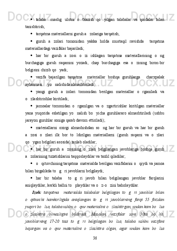  talaba     mashg ulotni   o tkazish   qo yilgan   talabalar   va   qoidalar   bilan  
tanishtirish;
 tarqatma materiallarni guruh a zolariga tarqatish;	

 guruh   a zolari   tomonidan   yakka   holda   mustaqil   ravishda     tarqatma	

materiallardagi vazifalar bajariladi;
 har   bir   guruh   a zosi   o zi   ishlagan   tarqatma   materiallarining   o ng	
  
burchagiga   guruh   raqamini   yozadi,   chap   burchagiga   esa   o zining   biron-bir	

belgisini chizib qo yadi;	

 vazifa   bajarilgan   tarqatma     materiallar   boshqa   guruhlarga   charxpalak	

aylanmasi   yo nalishida almashtiriladi;	
 
 yangi   guruh   a zolari   tomonidan   berilgan   materiallar   o rganiladi   va	
 
o zlashtirishlar kiritiladi;	

 jamoalar   tomonidan   o rganilgan   va   o zgartirishlar   kiritilgan   materiallar	
 
yana   yuqorida   eslatilgan   yo nalish   bo yicha   guruhlararo   almashtiriladi   (ushbu
 
jarayon guruhlar soniga qarab davom ettiriladi);
 materiallarni   oxirgi   almashishdan   so ng   har   bir   guruh   va   har   bir   guruh	

a zosi   o zlari   ilk   bor   to ldirilgan   materiallarni   (guruh   raqami   va   o zlari	
   
qo ygan belgilari asosida) tanlab oladilar;

 har   bir   guruh   a zosining   o zlari   belgilangan   javoblariga   boshqa   guruh	
 
a zolarining tuzatishlarini taqqoslaydilar va taxlil qiladilar;	

 o qituvchining tarqatma  materialda berilgan vazifalarini o qiydi va jamoa	
 
bilan birgalikda to g ri javoblarni belgilaydi;	
 
 har   bir   talaba     to g ri   javob   bilan   belgilangan   javoblar   farqlarini	
 
aniqlaydilar, kerkli ballni to playdilar va o z-o zini baholaydilar.
  
      Izoh:   tarqatma     materialda   talabalar   belgilagan   to g ri   javoblar   bilan	
 
o qituvchi   hamkorligida   aniqlangan   to g ri   javoblarning   farqi   55   foizdan	
  
yuqori bo lsa, talaba ushbu o quv materialini o zlashtirgan, undan kam bo lsa	
   
o zlashtira   olmasligini   bildiradi.   Masalan,   vazifalar   soni   30ta   bo lib,	
 
javoblarning   17-20   tasi   to g ri   belgilagan   bo lsa,   talaba   ushbu   vazifani	
  
bajargan   va   o quv   materialini   o zlashtira   olgan,   agar   undan   kam   bo lsa	
  
36 
