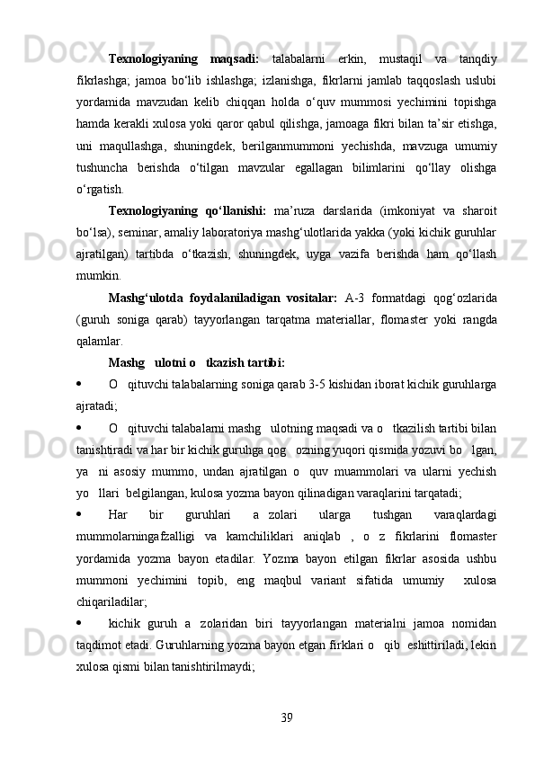 Texnologiyaning   maqsadi:   talabalarni   erkin,   mustaqil   va   tanqdiy
fikrlashga;   jamoa   bo‘lib   ishlashga;   izlanishga,   fikrlarni   jamlab   taqqoslash   uslubi
yordamida   mavzudan   kelib   chiqqan   holda   o‘quv   mummosi   yechimini   topishga
hamda kerakli xulosa yoki qaror qabul qilishga, jamoaga fikri bilan ta’sir etishga,
uni   maqullashga,   shuningdek,   berilganmummoni   yechishda,   mavzuga   umumiy
tushuncha   berishda   o‘tilgan   mavzular   egallagan   bilimlarini   qo‘llay   olishga
o‘rgatish. 
Texnologiyaning   qo‘llanishi:   ma’ruza   darslarida   (imkoniyat   va   sharoit
bo‘lsa), seminar, amaliy laboratoriya mashg‘ulotlarida yakka (yoki kichik guruhlar
ajratilgan)   tartibda   o‘tkazish,   shuningdek,   uyga   vazifa   berishda   ham   qo‘llash
mumkin.
Mashg ‘ ulotda   foydalaniladigan   vositalar :   A -3   formatdagi   qog ‘ ozlarida
( guruh   soniga   qarab )   tayyorlangan   tarqatma   materiallar ,   flomaster   yoki   rangda
qalamlar .
Mashg ulotni o tkazish tartibi: 
 O qituvchi talabalarning soniga qarab 3-5 kishidan iborat kichik guruhlarga	

ajratadi;
 O qituvchi talabalarni mashg ulotning maqsadi va o tkazilish tartibi bilan
  
tanishtiradi va har bir kichik guruhga qog ozning yuqori qismida yozuvi bo lgan,	
 
ya ni   asosiy   mummo,   undan   ajratilgan   o quv   muammolari   va   ularni   yechish	
 
yo llari  belgilangan, kulosa yozma bayon qilinadigan varaqlarini tarqatadi;

 Har   bir   guruhlari   a zolari   ularga   tushgan   varaqlardagi	

mummolarningafzalligi   va   kamchiliklari   aniqlab   ,   o z   fikrlarini   flomaster	

yordamida   yozma   bayon   etadilar.   Yozma   bayon   etilgan   fikrlar   asosida   ushbu
mummoni   yechimini   topib,   eng   maqbul   variant   sifatida   umumiy     xulosa
chiqariladilar;
 kichik   guruh   a zolaridan   biri   tayyorlangan   materialni   jamoa   nomidan	

taqdimot etadi. Guruhlarning yozma bayon etgan firklari o qib  eshittiriladi, lekin	

xulosa qismi bilan tanishtirilmaydi;
39 