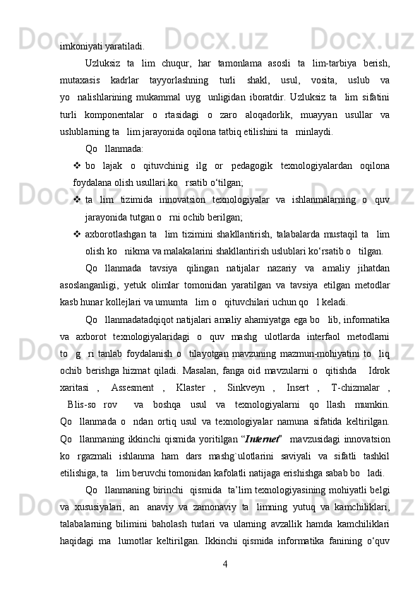 imkoniyati yaratiladi. 
Uzluksiz   ta lim   chuqur,   har   tamonlama   asosli   ta lim-tarbiya   berish, 
mutaxasis   kadrlar   tayyorlashning   turli   shakl,   usul,   vosita,   uslub   va
yo nalishlarining   mukammal   uyg unligidan   iboratdir.   Uzluksiz   ta lim   sifatini	
  
turli   komponentalar   o rtasidagi   o zaro   aloqadorlik,   muayyan   usullar   va	
 
uslublarning ta lim jarayonida oqilona tatbiq etilishini ta minlaydi.	
 
Qo llanmada:	

 bo lajak   o qituvchinig   ilg or   pedagogik   texnologiyalardan   oqilona
  
foydalana olish usullari ko rsatib o‘tilgan;	

 ta lim   tizimida   innovatsion   texnologiyalar   va   ishlanmalarning   o quv	
 
jarayonida tutgan o rni ochib berilgan;	

 axborotlashgan   ta lim   tizimini   shakllantirish,   talabalarda   mustaqil   ta lim
 
olish ko nikma va malakalarini shakllantirish uslublari ko‘rsatib o tilgan.	
 
Qo llanmada   tavsiya   qilingan   natijalar   nazariy   va   amaliy   jihatdan	

asoslanganligi,   yetuk   olimlar   tomonidan   yaratilgan   va   tavsiya   etilgan   metodlar
kasb hunar kollejlari va umumta lim o qituvchilari uchun qo l keladi.	
  
Qo llanmadatadqiqot natijalari amaliy ahamiyatga ega bo lib, informatika	
 
va   axborot   texnologiyalaridagi   o quv   mashg ulotlarda   interfaol   metodlarni	
 
to g ri   tanlab   foydalanish   o tilayotgan   mavzuning   mazmun-mohiyatini   to liq	
   
ochib   berishga   hizmat   qiladi.   Masalan,   fanga   oid   mavzularni   o qitishda   Idrok	
 
xaritasi ,   Assesment ,   Klaster ,   Sinkveyn ,   Insert ,   T-chizmalar ,	
          
Blis-so rov   va   boshqa	
     usul   va   texnologiyalarni   qo llash   mumkin.	
Qo llanmada   o ndan   ortiq   usul   va   texnologiyalar   namuna   sifatida   keltirilgan.	
 
Qo llanmaning   ikkinchi   qismida   yoritilgan   “
 Internet   mavzusidagi   innovatsion	
ko rgazmali   ishlanma   ham   dars   mashg`ulotlarini   saviyali   va   sifatli   tashkil	

etilishiga, ta lim beruvchi tomonidan kafolatli natijaga erishishga sabab bo ladi. 	
 
Qo llanmaning  	
 birinchi     qismida   ta’lim texnologiyasining mohiyatli belgi
va   xususiyalari,   an anaviy   va   zamonaviy   ta limning   yutuq   va   kamchiliklari,	
 
talabalarning   bilimini   baholash   turlari   va   ularning   avzallik   hamda   kamchiliklari
haqidagi   ma lumotlar   keltirilgan.   Ikkinchi   qismida   informatika   fanining   o‘quv	

4 