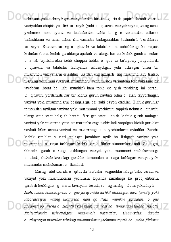 uchragan   yoki   uchraydigan   vaziyatlardan   biri   to g risida   gapirib   beradi   va   shu 
vaziyatdan chiqish yo lini so raydi (yoki o qituvchi vaziyatniaytib, uning uchta	
  
yechimini   ham   aytadi   va   talabalardan   uchta   to g ri   variantdan   bittasini	
 
tanlashlarini   va   nima   uchun   shu   variantni   tanlaganliklari   tushuntirib   berishlarini
so raydi.   Shundan   so ng   o qituvchi   va   talabalar     ni   xohishlariga   ko ra,uch	
   
kishidan iborat kichik guruhlarga ajratadi va ularga har bir kichik guruh a zolari	

o z   ish   tajribalaridan   kelib   chiqqan   holda,   o quv   va   tarbiyaviy   jarayonlarda	
 
o qituvchi   va   talabalar   faoliyatida   uchraydigan   yoki   uchragan   biron   bir

muammoli vaziyatlarni eslashlari, ulardan eng qiziqarli, eng muammolisini tanlab,
ularning yechimini (vaziyat, muammoni  yechimi uch variantdan test yoki aniq bir
javobdan   iborat   bo lishi   mumkin)   ham   topib   qo yish   topshirig ini   beradi.	
  
O qituvchi   yordamida   har   bir   kichik   guruh   navbati   bilan   o zlari   tayyorlangan	
 
vaziyat   yoki   muammolarni   boshqalarga   og zaki   bayon   etadilar.   Kichik   guruhlar	

tomonidan aytilgan vaziyat yoki muammoni yechimini toppish uchun o qituvchi	

ularga   aniq   vaqt   belgilab   beradi.   Berilgan   vaqt     ichida   kichik   guruh   tanlagan
vaziyat yoki muammo yana bir marotaba esga tushiriladi vaqolgan kichik guruhlar
navbati   bilan   ushbu   vaziyat   va   muammoga   o z   yechimlarini   aytadilar.   Barcha	

kichik   guruhlar   o zlari   tanlagan   javoblarn   aytib   bo lishgach   vaziyat   yoki	
 
muammoni   o rtaga   tashlagan   kichik   guruh   fikrlariniumumlashtiradi.   So ngra,	
 
ikkinchi   guruh   o rtaga   tashlangan   vaziyat   yoki   mummoni   muhokamasiga	

o tiladi,   shukabidavradagi   guruhlar   tomonidan   o rtaga   tashlagan   vaziyat   yoki	
 
mummolar muhokamasi o tkaziladi.	

Mashg ulot oxirida o qituvchi talabalar   vaguruhlar ishiga baho beradi va	
 
vaziyat   yoki   muammolarni   yechimini   topishda   nimalarga   ko proq   etiborini	

qaratish kerkligito g risida tavsiyalar beradi, so ng mashg ulotni yakunlaydi. 	
   
Izoh:   ushbu texnologiyani o quv jarayonida tashkil etiladigan dars (amaliy yoki	

laboratoriya)   mashg ulotlarida   ham   qo llash   mumkin.   Masalan,   o quv	
  
predmeti bo yicha o zlashtirilgan mavzular yoki bo limlaridan talaba   hayotiy	
  
faoliyatlarida   uchraydigan   muammoli   vaziyatlar,   shuningdek,   darsda
o tilayotgan mavzular ichidagi muammolarni yechimini topish bo yicha fikrlarni	
 
43 