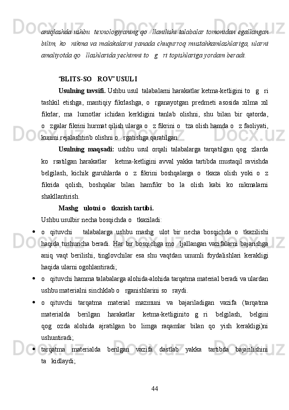 aniqlashda ushbu   texnologiyaning qo llanilishi talabalar tomonidan egallangan
bilim,   ko nikma   va   malakalarni   yanada   chuqurroq   mustahkamlashlariga,   ularni	

amaliyotda qo llashlarida yechimni to g ri topishlariga yordam beradi.	
  
BLITS-SO ROV  USULI 	
 	
Usulning tavsifi.  Ushbu usul  talabalarni harakatlar ketma-ketligini to g ri	
 
tashkil   etishga,   mantiqiy   fikrlashga,   o rganayotgan   predmeti   asosida   xilma   xil	

fikrlar,   ma lumotlar   ichidan   kerkligini   tanlab   olishni,   shu   bilan   bir   qatorda,	

o zgalar fikrini hurmat qilish ularga o z fikrini o tza olish hamda o z faoliyati,	
   
kunini rejalashtirib olishni o rgatishga qaratilgan.	

Usulning   maqsadi:   ushbu   usul   orqali   talabalarga   tarqatilgan   qog zlarda	

ko rsatilgan   harakatlar       ketma-ketligini   avval   yakka   tartibda   mustaqil   ravishda	

belgilash,   kichik   guruhlarda   o z   fikrini   boshqalarga   o tkaza   olish   yoki   o z	
  
fikrida   qolish,   boshqalar   bilan   hamfikr   bo la   olish   kabi   ko nikmalarni	
 
shakllantirish.
Mashg ulotni o tkazish tartibi.	
   
Ushbu usulbir necha bosqichda o tkaziladi:	

 o qituvchi       talabalarga   ushbu   mashg ulot   bir   necha   bosqichda   o tkazilishi	
  
haqida  tushuncha   beradi.  Har  bir   bosqichga   mo ljallangan   vazifalarni  bajarishga	

aniq   vaqt   berilishi,   tinglovchilar   esa   shu   vaqtdan   unumli   foydalishlari   kerakligi
haqida ularni ogohlantiradi;
 o qituvchi hamma talabalarga alohida-alohida tarqatma material beradi va ulardan	

ushbu materialni sinchklab o rganishlarini so raydi.	
 
 o qituvchi   tarqatma   material   mazmuni   va   bajariladigan   vazifa   (tarqatma	

materialda   berilgan   harakatlar   ketma-ketliginito g ri   belgilash,   belgini	
 
qog ozda   alohida   ajratilgan   bo limga   raqamlar   bilan   qo yish   kerakligi)ni	
  
ushuntiradi;
 tarqatma   materialda   berilgan   vazifa   dastlab   yakka   tartibda   bajarilishini
ta kidlaydi;	

44 
