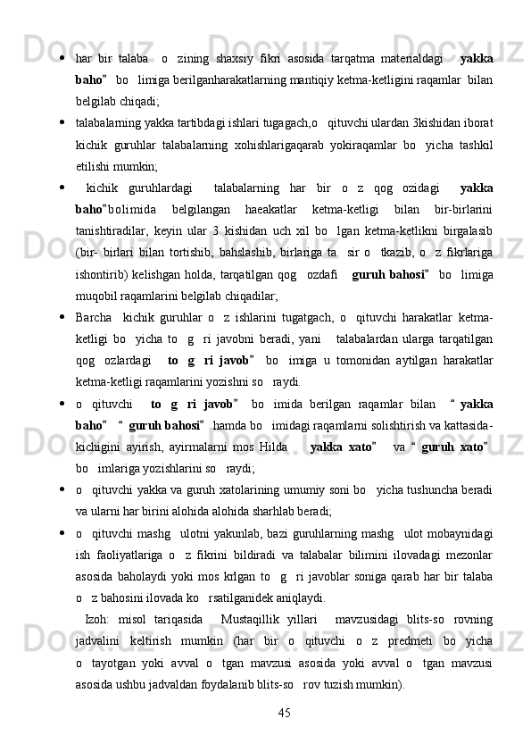  har   bir   talaba     o zining   shaxsiy   fikri   asosida   tarqatma   materialdagi    yakka
baho  bo limiga berilganharakatlarning mantiqiy ketma-ketligini raqamlar  bilan	
	
belgilab chiqadi;
 talabalarning yakka tartibdagi ishlari tugagach,o qituvchi ulardan 3kishidan iborat	

kichik   guruhlar   talabalarning   xohishlarigaqarab   yokiraqamlar   bo yicha   tashkil	

etilishi mumkin;
   kichik   guruhlardagi     talabalarning   har   bir   o z   qog ozidagi  	
   yakka
baho b o l imida   belgilangan   haeakatlar   ketma-ketligi   bilan   bir-birlarini	

tanishtiradilar,   keyin   ular   3   kishidan   uch   xil   bo lgan   ketma-ketlikni   birgalasib	

(bir-   birlari   bilan   tortishib,   bahslashib,   birlariga   ta sir   o tkazib,   o z   fikrlariga	
  
ishontirib)  kelishgan   holda,  tarqatilgan   qog ozdafi  	
  guruh  bahosi   bo limiga		
muqobil raqamlarini belgilab chiqadilar;
 Barcha     kichik   guruhlar   o z   ishlarini   tugatgach,   o qituvchi   harakatlar   ketma-	
 
ketligi   bo yicha   to g ri   javobni   beradi,   yani       talabalardan   ularga   tarqatilgan	
  
qog ozlardagi  	
  to g ri   javob	    bo imiga   u   tomonidan   aytilgan   harakatlar		
ketma-ketligi raqamlarini yozishni so raydi.	

 o qituvchi  	
  to g ri   javob	    bo imida   berilgan   raqamlar   bilan    	 	 yakka
baho   	
  guruh bahosi  hamda bo imidagi raqamlarni solishtirish va kattasida-		
kichigini   ayirish,   ayirmalarni   mos   Hilda    	
 yakka   xato     va  	  guruh   xato 
bo imlariga yozishlarini so raydi;	
 
 o qituvchi yakka va guruh xatolarining umumiy soni bo yicha tushuncha beradi
 
va ularni har birini alohida alohida sharhlab beradi;
 o qituvchi   mashg ulotni  yakunlab,  bazi   guruhlarning  mashg ulot  mobaynidagi
  
ish   faoliyatlariga   o z   fikrini   bildiradi   va   talabalar   bilimini   ilovadagi   mezonlar	

asosida   baholaydi   yoki   mos   krlgan   to g ri   javoblar   soniga   qarab   har   bir   talaba	
 
o z bahosini ilovada ko rsatilganidek aniqlaydi.	
 
  Izoh:   misol   tariqasida   Mustaqillik   yillari   mavzusidagi   blits-so rovning	
  
jadvalini   keltirish   mumkin   (har   bir   o qituvchi   o z   predmeti   bo yicha	
  
o tayotgan   yoki   avval   o tgan   mavzusi   asosida   yoki   avval   o tgan   mavzusi	
  
asosida ushbu jadvaldan foydalanib blits-so rov tuzish mumkin).	

45 