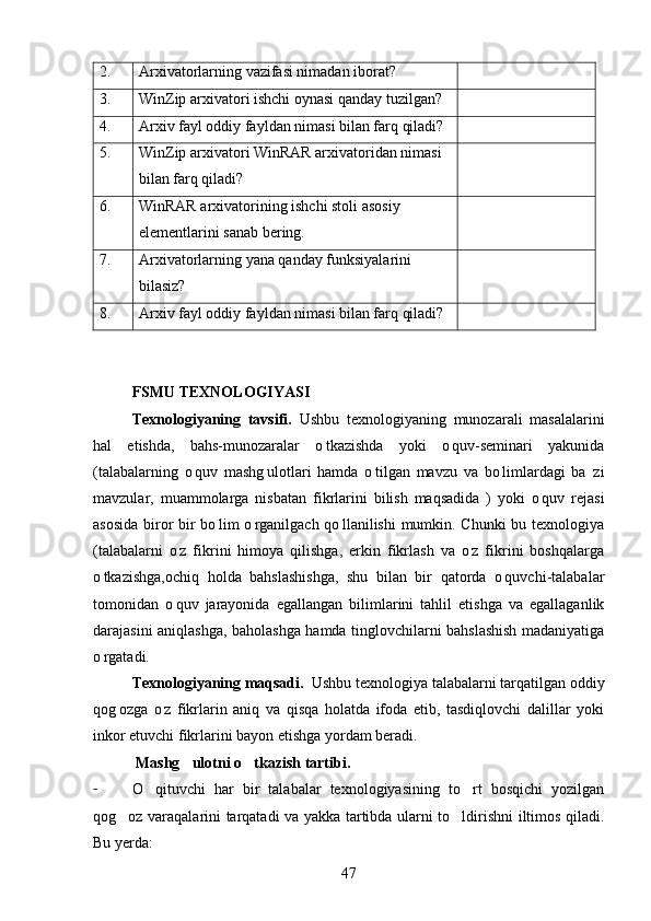 2. Arxivatorlarning vazifasi nimadan iborat?
3. WinZip arxivatori ishchi oynasi qanday tuzilgan?
4. Arxiv fayl oddiy fayldan nimasi bilan farq qiladi?
5. WinZip arxivatori WinRAR arxivatoridan nimasi 
bilan farq qiladi?
6. WinRAR  arxivatorining ishchi stoli asosiy 
elementlarini sanab bering.
7. Arxivatorlarning yana qanday funksiyalarini 
bilasiz?
8. Arxiv fayl oddiy fayldan nimasi bilan farq qiladi?
FSMU TEXNOLOGIYASI
Texnologiyaning   tavsifi.   Ushbu   texnologiyaning   munozarali   masalalarini
hal   etishda,   bahs-munozaralar   o tkazishda   yoki   o quv-seminari   yakunida 
(talabalarning   o quv   mashg ulotlari   hamda   o tilgan   mavzu   va   bo limlardagi   ba zi	
    
mavzular,   muammolarga   nisbatan   fikrlarini   bilish   maqsadida   )   yoki   o quv   rejasi	

asosida biror bir bo lim o rganilgach qo llanilishi mumkin. Chunki bu texnologiya	
  
(talabalarni   o z   fikrini   himoya   qilishga,   erkin   fikrlash   va   o z   fikrini   boshqalarga	
 
o tkazishga,ochiq   holda   bahslashishga,   shu   bilan   bir   qatorda   o quvchi-talabalar	
 
tomonidan   o quv   jarayonida   egallangan   bilimlarini   tahlil   etishga   va   egallaganlik	

darajasini aniqlashga, baholashga hamda tinglovchilarni bahslashish madaniyatiga
o rgatadi.	

Texnologiyaning maqsadi.   Ushbu texnologiya talabalarni tarqatilgan oddiy
qog ozga   o z   fikrlarin   aniq   va   qisqa   holatda   ifoda   etib,   tasdiqlovchi   dalillar   yoki	
 
inkor etuvchi fikrlarini bayon etishga yordam beradi.
  Mashg ulotni o tkazish tartibi.	
   
- O qituvchi   har   bir   talabalar   texnologiyasining   to rt   bosqichi   yozilgan	
 
qog oz varaqalarini tarqatadi va yakka tartibda ularni to ldirishni iltimos qiladi.	
 
Bu yerda:
47 