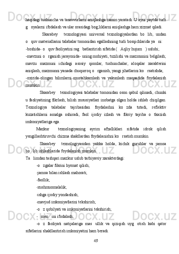 haqidagi tushuncha va tasavvurlarni aniqlashga zamin yaratadi. U ayni paytda turli
g oyalarni ifodalash va ular orasidagi bog;liklarni aniqlashga ham xizmat qiladi.
  Skarabey   texnologiyasi   universal   texnologiyalardan   bo lib,   undan	
  
o quv materiallarini talabalar tomonidan egallashning turli bosqichlarida ya ni:	
 
-boshida- o quv faoliyatini rag batlantirish sifatida ( Aqliy hujum ) uslubi;	
   
-mavzuni o rganish jarayonida- uning mohiyati, tuzilishi va mazmunini belgilash;

mavzu   mazmuni   ichidagi   asosiy   qismlar,   tushunchalar,   aloqalar   xarakterini
aniqlash, mazmunni yanada chuqurroq o rganish, yangi jihatlarini ko rsatishda;	
 
-oxirida-olingan   bilimlarni   mustahkamlash   va   yakunlash   maqsadida   foydalanish
mumkin.
Skarabey  texnologiyasi talabalar tomonidan oson qabul qilinadi, chunki	
 
u faoliyatining fikrlash, bilish xususiyatlari inobatga olgan holda ishlab chiqilgan.
Texnologiya   talabalar   tajribasidan   foydalashni   ko zda   tutadi,   reflektiv	

kuzatishlarni   amalga   oshiradi,   faol   ijodiy   izlash   va   fikriy   tajriba   o tkazish	

imkoniyatlariga ega.
Mazkur     texnologiyaning   ayrim   afzalliklari   sifatida   idrok   qilish
yengillashtiruvchi chizma shakllardan foydalanishni ko rsatish mumkin.	

Skarabey   texnologiyasidan   yakka   holda,   kichik   guruhlar   va   jamoa	
 
bo lib ishlashlarida foydalanish mumkin.	

Ta limdan tashqari mazkur uslub tarbiyaviy xarakterdagi:

-o zgalar fikrini hyrmat qilish;	

-jamoa bilan ishlash mahorati;
-faollik;
-xushmuomalalik;
-ishga ijodiy yondashish;
-mavjud imkoniyatlarini tekshirish;
-o z qobilyati va imkoniyatlarini tekshirish;

- men ini ifodalash;
 
-o z   faoliyati   natijalariga   mas ullik   va   qiziqish   uyg otish   kabi   qator
  
sifatlarini shakllantirish imkoniyatini ham beradi.
49 