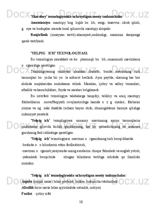 Skarabey  texnologiyasida uchraydigan asosiy tushunchalar 
Assotsiatsiya-   mantiqiy   bog liqlik   bo lib,   sezgi,   tasavvur,   idrok   qilish,	
 
g oya va boshqalar orasida hosil qilinuvchi mantiqiy aloqadir.	

Ranjirllash   (muayyan   tartib)-ahamiyati,muhimligi,   mazmuni   darajasiga
qarab tartiblash.
YELPIG ICH  TEXNOLOGIYASI.	
 	
Bu texnologiya murakkab va ko ptarmoqli bo lib, muammoli  mavzularni	
 
o rganishga qaratilgan.	

Texnologiyaning   mohiyati   shundan   iboratki,   bunda   mavzuning   turli
tarmoqlari   bo yicha   bir   yo la   axborot   beriladi.   Ayni   paytda,   ularning   har   biri	
 
alohida   nuqtalaridan   muhokama   etiladi.   Masalan,   ijobiy   va   salbiy   tomonlari,
afzallik va kamchiliklari, foyda va zaralari belgilanadi.
Bu   interfaol   texnologiya   talabalarga   tanqidiy,   tahliliy   va   aniq   mantiqiy
fikrlashlarini     muvaffaqiyatli   rivojlantirishga   hamda   o z   g oyalari,   fikrlarini	
 
yozma   va   og zaki   shaklda   ixcham   bayon   etish,   shuningdekuni   himoya   qilishga	

imkoniyat yaratadi.
Yelpig ich  	
 	 texnologiyasi   umumiy   mavzuning   ayrim   tarmoqlarini
muhokama   qiluvchi   kichik   guruhlarning,   har   bir   qatnashchining   va   umuman
guruhning faol ishlashiga qaratilgan.
Yelpig ich  	
 	 texnologiyasi  mavzuni o rganishning turli bosqichlarida:	
-boshida-o z bilimlarini erkin faollashtirish;	

-mavzuni o rganish jarayonida-uning asoslarini chuqur fahmlash va anglab yetish;

-yakunlash   bosqichida     olingan   bilimlarni   tartibga   solishda   qo llanilishi	
 
mumkin.
Yelpig ich  texnologiyasida uchraydigan asosiy tushunchalar:	
 	
Aspekt  (nuqtai nazar) bilan predmet, hodisa, tushuncha tekshiriladi.
Afzallik -biror narsa bilan qiyoslashda ustunlik, imtiyoz.
Fazilat 	
 ijobiy sifat.
50 