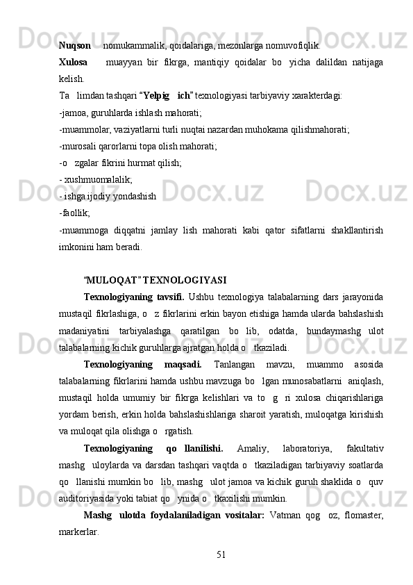 Nuqson    nomukammalik, qoidalariga, mezonlarga nomuvofiqlik.
Xulosa     muayyan   bir   fikrga,   mantiqiy   qoidalar   bo yicha   dalildan   natijaga
 
kelish.
Ta limdan tashqari 	
 Yelpig ich  	 	 texnologiyasi tarbiyaviy xarakterdagi:
-jamoa, guruhlarda ishlash mahorati;
-muammolar, vaziyatlarni turli nuqtai nazardan muhokama qilishmahorati;
-murosali qarorlarni topa olish mahorati;
-o zgalar fikrini hurmat qilish;	

- xushmuomalalik;
- ishga ijodiy yondashish
-faollik;
-muammoga   diqqatni   jamlay   lish   mahorati   kabi   qator   sifatlarni   shakllantirish
imkonini ham beradi.
MULOQAT  TEXNOLOGIYASI 	
 
Texnologiyaning   tavsifi.   Ushbu   texnologiya   talabalarning   dars   jarayonida
mustaqil fikrlashiga, o z fikrlarini erkin bayon etishiga hamda ularda bahslashish	

madaniyatini   tarbiyalashga   qaratilgan   bo lib,   odatda,   bundaymashg ulot	
 
talabalarning kichik guruhlarga ajratgan holda o tkaziladi.	

Texnologiyaning   maqsadi.   Tanlangan   mavzu,   muammo   asosida
talabalarning fikrlarini hamda ushbu mavzuga bo lgan munosabatlarni    aniqlash,	

mustaqil   holda   umumiy   bir   fikrga   kelishlari   va   to g ri   xulosa   chiqarishlariga	
 
yordam berish, erkin holda bahslashishlariga sharoit yaratish, muloqatga kirishish
va muloqat qila olishga o rgatish. 	

Texnologiyaning   qo llanilishi.  	
 Amaliy,   laboratoriya,   fakultativ
mashg uloylarda  va darsdan  tashqari   vaqtda  o tkaziladigan  tarbiyaviy  soatlarda	
 
qo llanishi mumkin bo lib, mashg ulot jamoa va kichik guruh shaklida o quv	
   
auditoriyasida yoki tabiat qo ynida o tkaxilishi mumkin.	
 
Mashg ulotda   foydalaniladigan   vositalar:  	
 Vatman   qog oz,   flomaster,	
markerlar.
51 