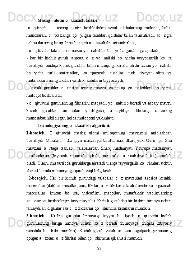 Mashg ulotni o tkazish tartibi: 
-o qituvchi         mashg ulotni   boshlashdan   avval   talabalarning   muloqot,   bahs-	
 
munozarani   o tkazishga   qo yilgan   talablar,   qoidalar   bilan   tanishtiradi,   so ngra	
  
ushbu darsning bosqichma-bosqich o tkazilishi tushuntiriladi;	

- o qituvchi  talabalarni mavzu yo nalishlar bo yicha guruhlarga ajratadi;	
  
-   har   bir   kichik   guruh   jamoasi   o z   yo nalishi   bo yicha   tayyorgarlik   ko ra	
   
boshlaydi: boshqa kichik guruhlar bilan muloqotga kirisha olishi uchun yo nalishi	

bo yicha   turli   materiallar,   ko rgazmali   qurollar,   turli   rivoyat   olim   va	
 
mutafakkirlarning fikrlari va sh.k. kabilarni tayyorlaydi;
-   kichik   guruhlar   o rtasida   asosiy   mavzu   va   uning   yo nalishlari   bo yicha	
  
muloqot boshlanadi;
- o qituvchi guruhlarning fikrlarini maqsadli yo naltirib boradi va asosiy mavzu	
 
kichik   guruhlar   tomonidan   yoritilgach,   u   aytilgan   fikrlarga   o zining	

munosabatinibildirgan holda muloqotni yakunlatdi.
Texnologiyaning o tkazilish algoritmi:	

1-bosqich.   O qituvchi   mashg ulotni   muloqotning   mavzusini   aniqlashdan	
 
boshlaydi. Masalan,  Siz qaysi madaniyat tarafdorisiz: Sharq yoki Ovro pa. Shu	
 
mavzuni   o rtaga   tashlab     talabalardan   Sharq   madaniyati   Yevropa   madaniyati	

tarafdorlarini   (kiyinish,   muomala   qilish,   munosabat   o rnatishva   h.k.   )   aniqlab	

oladi. Ularni shu tartibda guruhlarga ajratadi ularga tayyorgalik ko rishlari uchun	

sharoit hamda imkoniyatga qarab vaqt belgilaydi.
  2-bosqich.   Har   bir   kichik   guruhdagi   talabalar   o z   mavzulari   asosida   kerakli	

materiallar (dalillar, misollar, aniq fikrlar, o z fikrlarini tasdiqlovchi ko rgazmali	
 
materiallar,   imkon   bo lsa,   videofilm,   maqollar,   mutafakkir   vaolimlarning	

so zlari va boshqalar)ni tayyorlaydilar. Kichik guruhdan bir kishini himoya uchun	

tanlaydilar, olganlar esa o z fikrlarini qo shimcha kishilarni mumkin.	
 
3-bosqich.     Kichik   guruhlar   himoyaga   tayyor   bo lgach,   o qituvchi   kichik	
 
guruhlarning   biriga   himoya   uchun   so z   beradi   (himoyaga   chiqish   ixtiyoriy	

ravishda   bo lishi   mumkin).   Kichik   guruh   vakili   so zini   tugatgach,   jamoaning	
 
qolgan a zolari o z fikrlari bilan qo shimcha qilishlari mumkin.	
  
52 