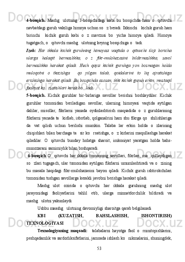 4-bosqich.   Mashg ulotning   3-bosqichidagi   kabi   bu   bosqichda   ham   o qituvchi 
navbatdagi guruh vakiliga himoya uchun so z beradi. Ikkinchi  	
   kichik guruh ham
birinchi     kichik   guruh   kabi   o z   mavzusi   bo yicha   himoya   qiladi.   Himoya	
 
tugatgach, o qituvchi mashg ulotning keying bosqichiga o tadi.	
  
Izoh:   Har   ikkala   kichik   guruhning   himoyasi   vaqtida   o qituvchi   iloji   boricha	

ularga   halaqit   bermaslikka,   o z   fikr-mulohazasini   bildirmaslikka,   savol	

bermaslikka   harakat   qiladi.   Hech   qaysi   kichik   guruhga   yon   bosmagan   holda
muloqotni   o tkazishga     qo yilgan   talab,   qoidalarini   to liq   ajratishiga	
  
erishishga harakat qiladi. Bu bosqichda asosan, ikki kichik guruh erkin, mustaqil
faoliyat ko rsatishlari kerak bo ladi.	
 
5-bosqich.   Kichik   guruhlar   bir-birlariga   savollar   berishni   boshlaydilar.   Kichik
guruhlar   tomonidan   beriladigan   savollar,   ularning   himoyasi   vaqtida   aytilgan
dalilar,   misollar,   fikrlarni   yanada   oydinlashtirish   maqsadida   o z   guruhlarining	

fikrlarni yanada ta kidlab, isbotlab, qolganalrini ham shu fikrga qo shilishlariga	
 
da vat   qilish   uchun   berilishi   mumkin.   Talaba   lar   erkin   holda   o zlarining	
 
chiqishlari bilan barchaga ta sir ko rsatishga, o z kirlarini maqullashga harakat	
  
qiladilar.   O qituvchi   bunday   holatga   sharoit,   imkoniyat   yaratgan   holda   bahs-	

munozarani samimiylik bilan boshqaradi.
  6-bosqich   O qituvchi   har   ikkala   tomonning   savollari,   fikrlari,   ma qullaydigan	
 
so zlari tugagach, ular tomonidan aytilgan fikrlarni umumlashtiradi va o zining	
 
bu   masala   haqidagi   fikr-mulohazasini   bayon   qiladi.   Kichik   guruh   ishtirokchilari
tomonidan tushgan savollarga kerakli javobni berishga harakat qiladi. 
Mashg ulot   oxirida   o qituvchi   har   ikkala   guruhning   mashg ulot	
  
jarayonidagi   faoliyatlarini   tahlil   etib,   ularga   minnatdorchilik   bildiradi   va
mashg ulotni yakunlaydi	

Ushbu maashg ulotning davomiyligi sharoitga qarab belgilanadi	

KBI   (KUZATISH,   BAHSLASHISH,   ISHONTIRISH)
TEXNOLOGIYASI
Texnologiyaning   maqsadi:     talabalarni   hayotga   faol   o rninitopishlarini,	

peshqadamlik va sardorliksifatlarini, jamoada ishlash ko nikmalarini, shuningdek,	

53 