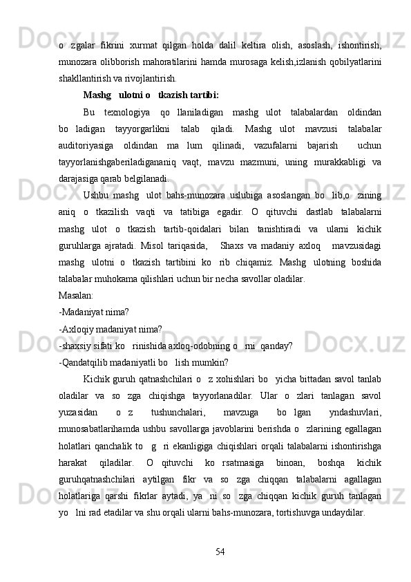 o zgalar   fikrini   xurmat   qilgan   holda   dalil   keltira   olish,   asoslash,   ishontirish,
munozara olibborish mahoratilarini hamda murosaga kelish,izlanish  qobilyatlarini
shakllantirish va rivojlantirish.
Mashg ulotni o tkazish tartibi:	
 
Bu   texnologiya   qo llaniladigan   mashg ulot   talabalardan   oldindan	
 
bo ladigan   tayyorgarlikni   talab   qiladi.   Mashg ulot   mavzusi   talabalar	
 
auditoriyasiga   oldindan   ma lum   qilinadi,   vazufalarni   bajarish     uchun	

tayyorlanishgaberiladigananiq   vaqt,   mavzu   mazmuni,   uning   murakkabligi   va
darajasiga qarab belgilanadi.
Ushbu   mashg ulot   bahs-munozara   uslubiga   asoslangan   bo lib,o zining	
  
aniq   o tkazilish   vaqti   va   tatibiga   egadir.   O qituvchi   dastlab   talabalarni	
 
mashg ulot   o tkazish   tartib-qoidalari   bilan   tanishtiradi   va   ularni   kichik
 
guruhlarga   ajratadi.   Misol   tariqasida,   Shaxs   va   madaniy   axloq   mavzusidagi	
 
mashg ulotni   o tkazish   tartibini   ko rib   chiqamiz.   Mashg ulotning   boshida	
   
talabalar muhokama qilishlari uchun bir necha savollar oladilar.
Masalan:
-Madaniyat nima?
-Axloqiy madaniyat nima?
-shaxsiy sifati ko rinishida axloq-odobning o rni  qanday?	
 
-Qandatqilib madaniyatli bo lish mumkin?	

Kichik guruh qatnashchilari  o z xohishlari bo yicha bittadan savol tanlab	
 
oladilar   va   so zga   chiqishga   tayyorlanadilar.   Ular   o zlari   tanlagan   savol	
 
yuzasidan   o z   tushunchalari,   mavzuga   bo lgan   yndashuvlari,
 
munosabatlarihamda   ushbu   savollarga   javoblarini   berishda   o zlarining   egallagan	

holatlari   qanchalik   to g ri   ekanligiga   chiqishlari   orqali   talabalarni   ishontirishga	
 
harakat   qiladilar.   O qituvchi   ko rsatmasiga   binoan,   boshqa   kichik	
 
guruhqatnashchilari   aytilgan   fikr   va   so zga   chiqqan   talabalarni   agallagan	

holatlariga   qarshi   fikrlar   aytadi,   ya ni   so zga   chiqqan   kichik   guruh   tanlagan	
 
yo lni rad etadilar va shu orqali ularni bahs-munozara, tortishuvga undaydilar.	

54 