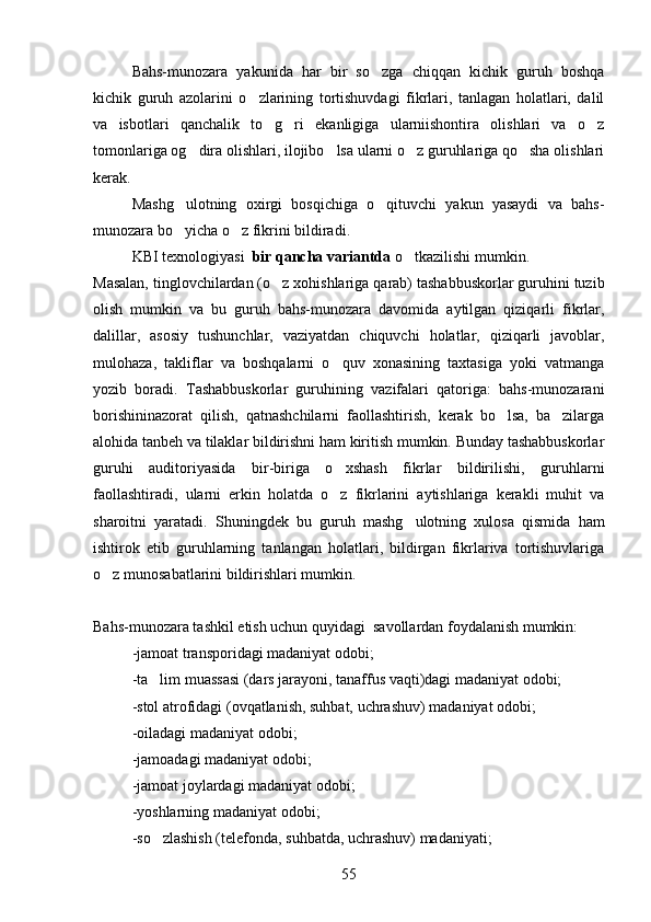 Bahs-munozara   yakunida   har   bir   so zga   chiqqan   kichik   guruh   boshqa
kichik   guruh   azolarini   o zlarining   tortishuvdagi   fikrlari,   tanlagan   holatlari,   dalil	

va   isbotlari   qanchalik   to g ri   ekanligiga   ularniishontira   olishlari   va   o z	
  
tomonlariga og dira olishlari, ilojibo lsa ularni o z guruhlariga qo sha olishlari	
   
kerak.
Mashg ulotning   oxirgi   bosqichiga   o qituvchi   yakun   yasaydi   va   bahs-	
 
munozara bo yicha o z fikrini bildiradi.
 
KBI texnologiyasi   bir qancha variantda  o tkazilishi mumkin.	

Masalan, tinglovchilardan (o z xohishlariga qarab) tashabbuskorlar guruhini tuzib	

olish   mumkin   va   bu   guruh   bahs-munozara   davomida   aytilgan   qiziqarli   fikrlar,
dalillar,   asosiy   tushunchlar,   vaziyatdan   chiquvchi   holatlar,   qiziqarli   javoblar,
mulohaza,   takliflar   va   boshqalarni   o quv   xonasining   taxtasiga   yoki   vatmanga	

yozib   boradi.   Tashabbuskorlar   guruhining   vazifalari   qatoriga:   bahs-munozarani
borishininazorat   qilish,   qatnashchilarni   faollashtirish,   kerak   bo lsa,   ba zilarga	
 
alohida tanbeh va tilaklar bildirishni ham kiritish mumkin. Bunday tashabbuskorlar
guruhi   auditoriyasida   bir-biriga   o xshash   fikrlar   bildirilishi,   guruhlarni	

faollashtiradi,   ularni   erkin   holatda   o z   fikrlarini   aytishlariga   kerakli   muhit   va

sharoitni   yaratadi.   Shuningdek   bu   guruh   mashg ulotning   xulosa   qismida   ham	

ishtirok   etib   guruhlarning   tanlangan   holatlari,   bildirgan   fikrlariva   tortishuvlariga
o z munosabatlarini bildirishlari mumkin.	

Bahs-munozara tashkil etish uchun quyidagi  savollardan foydalanish mumkin:
-jamoat transporidagi madaniyat odobi;
-ta lim muassasi (dars jarayoni, tanaffus vaqti)dagi madaniyat odobi;	

-stol atrofidagi (ovqatlanish, suhbat, uchrashuv) madaniyat odobi;
-oiladagi madaniyat odobi;
-jamoadagi madaniyat odobi;
-jamoat joylardagi madaniyat odobi;
-yoshlarning madaniyat odobi;
-so zlashish (telefonda, suhbatda, uchrashuv) madaniyati;

55 