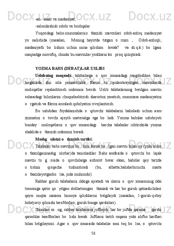 -an analr va madaniyat;
-salomlashish odobi va boshqalar.
Yuqoridagi   bahs-munozalarnio tkazish   mavzulari   odob-axloq   madaniyat	

yo nalishida   (masalan,   Mening   hayotda   tutgan   o rnim ,   Odob-axloqli,	
    
madaniyatli   bo lishim   uchun   nima   qilishim     kerak?   va   sh.q.k.)   bo lgani	
  
maqsadga muvofiq, chunki bu mavzular yoshlarni ko proq qiziqtiradi.	

YOZMA BAHS (DEBAT)LAR USLIBI
Uslubning   maqsadi:   talabalarga   o quv   xonasidagi   tengdoshlari   bilan	

birgalikda   shu   oila   jamoatchilik   fikrini   to lqinlantirayotgan   mavzularda	

muloqatlar   rejalashtirish   imkonini   berish.   Uslib   talabalarning   berilgan   mavzu
sohasidagi   bilimlarini   chuqurlashtirish   sharoitini   yaratish,   munozara  madaniyatini
o rgatish va fikrini asoslash qobilyatini rivojlantirish.	

Bu   uslubdan   foydalanishda   o qituvchi   talabalarni   baholash   uchun   asos	

xizmatini   o tovchi   ajoyib   materialga   ega   bo ladi.   Yozma   bahslar   uslubiyoti	
 
bunday     muloqatlarni   o quv   xonasidagi     barcha   talabalar   ishtirokida   yozma	

shaklida o tkazish imkonini beradi.	

  Mashg ulotni o tkazish tartibi:	
 
Talabalar bahs mavzusi bo lishi kerak bo lgan mavzu bilan uy (yoki oldin	
 
o tkazilganmashg ulotlar)da   tanishadilar.   Bahs   arafasida   o qituvchi   bo lajak	
   
mavzu   to g risida   o quvchilarga   axborot   berar   ekan,   bahslar   qay   tarzda	
  
o tishini   qisqacha   tushuntiradi   (bu,   albatta,bahslarbirinchi   marta	

o tkazilayotganbo lsa, juda muhimdir).
 
Rahbar   guruh   talabalarni   ikkiga   ajratadi   va   ularni   o quv   xonasining   ikki	

tomoniga qator  qo yilgan stollartonigao tkazadi  va har  bir  guruh qatnashchilari	
 
qaysi   nuqtai   nazarni   himoya   qilishlarini   belgilaydi   (masalan,   1-guruh-ijobiy
holatjoriy qilinishi tarofdorlari, guruh-bunga qarshilari).
Shundan so ng, rahbar talabalarni juftlaydi, har bir juftda qarama   qarshi
 
qarashlar   tarafdorlari   bo lishi   kerak.   Juftlarni   tartib   raqami   yoki   alifbo   harflari	

bilan   belgilaymiz.   Agar   o quv   xonasida   talabalar   soni   toq   bo lsa,   o qituvchi	
  
56 