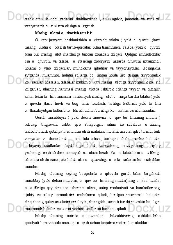 tashkilotchilik   qobiliyatlarini   shakllantirish   ,   shuningdek,   jamoada   va   turli   xil
vaziyatlarda o zini tuta olishga o rgatish. 
Mashg ulotni o tkazish tartibi:
     
O quv   jarayoni   boshlanishida   o qituvchi   talaba   (   yoki   o quvchi   )larni	
  
mashg ulotni o tkazish tartib-qoidalari bilan tanishtiradi. Talaba (yoki o quvchi
  
)dan   biri   mashg ulot   shartlariga   binoan   xonadan   chiqadi.   Qolgan   ishtirokchilar	

esa   o qituvchi   va   talaba     o rtasidagi   ziddiyatni   nazarda   tutuvchi   muammoli	
 
holatni   o ylab   chiqadilar,   muhokama   qiladilar   va   tayyorlaydilar.   Boshqacha	

aytganda,   muammoli   holatni   rollarga   bo lingan   holda   ijro   etishga   tayyorgarlik	

ko radilar. Masalan, talabalar muhim o quv mashg ulotiga tayyorgarlik ko rib	
   
kelganlar,   ularning   hammasi   mashg ulotda   ishtirok   etishga   tayyor   va   qiziqish	

katta, lekin ta lim muassasi  rahbariyati mashg ulot o rniga barcha talaba ( yoki	
  
o quvchi   )larni   hovli   va   bog larni   tozalash,   tartibga   keltirish   yoki   ta lim	
  
o tkazilayotgan tadbirni to ldirish uchun borishga ko rsatma berishi mumkin.
  
Guruh   murabbiysi   (   yoki   dekan   muovini,   o quv   bo limining   mudiri   )	
 
rolidagi   tinglovchi   ushbu   ijro   etilayotgan   sahna   ko rinishida   o zining	
 
tashkilotchilik qobiliyati, ishontira olish malakasi, holatni nazorat qilib turishi, turli
vaziyatlar   va   sharoitlarda   o zini   tuta   bilishi,   boshqara   olishi,   mazkur   holatdan	

tarbiyaviy   usullardan   foydalangan   holda   vaziyatning,   ziddiyatning       ijibiy
yechimiga erish olishini namoyish eta olishi kerak. Ya ni talabalarni o z fikriga	
 
ishontira olishi zarur, aks holda ular o qituvchiga o z ta sirlarini ko rsatishlari	
   
mumkin.
Mashg ulotning   keying   bosqichida   o qituvchi   guruh   bilan   birgalikda	
 
murabbiy   (yoki   dekan   muovini,   o quv   bo limining   mudiri)ning   o zini   tutishi,	
  
o z   fikriga   qay   darajada   ishontira   olishi,   uning   madaniyati   va   harakatlaridagi	

ijobiy   va   salbiy   tomonlarini   muhokama   qiladi,   berilgan   muammoli   holatdan
chiqishning qulay usullarini aniqlaydi, shunigdek, uchrab turishi mumkin bo lgan	

muammoli holatlar va ularni yechish usullarini bashorat qiladi.
Mashg ulotning   oxirida   o quvchilar   Murabbiyning   tashkilotchilik	
  
qobilyati  mavzusida mustaqil o qish uchun tarqatma materiallar oladilar. 	
	
61 