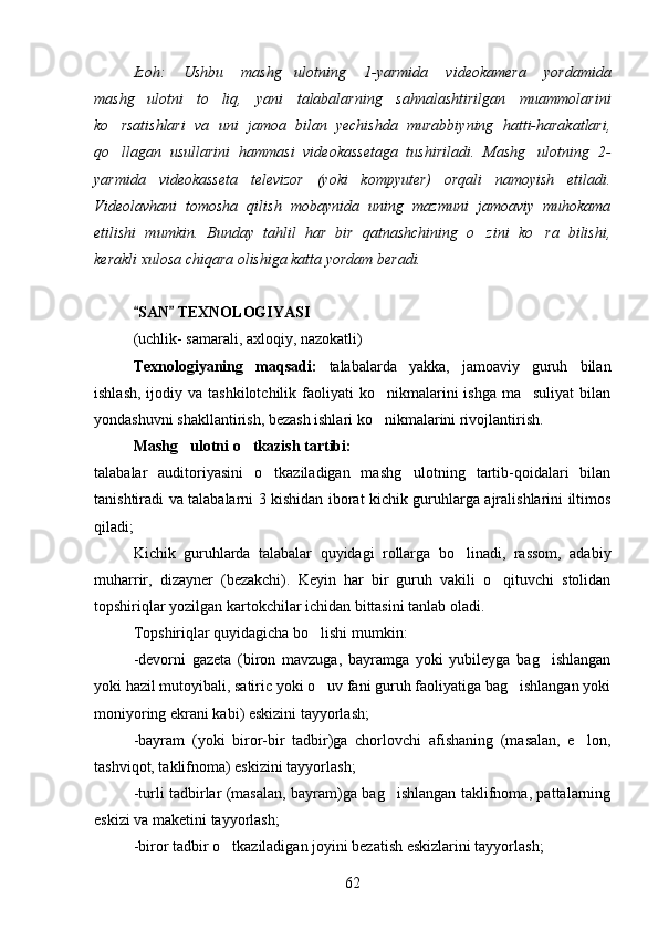 Izoh:   Ushbu   mashg ulotning   1-yarmida   videokamera   yordamida
mashg ulotni   to liq,   yani   talabalarning   sahnalashtirilgan   muammolarini	
 
ko rsatishlari   va   uni   jamoa   bilan   yechishda   murabbiyning   hatti-harakatlari,	

qo llagan   usullarini   hammasi   videokassetaga   tushiriladi.   Mashg ulotning   2-
 
yarmida   videokasseta   televizor   (yoki   kompyuter)   orqali   namoyish   etiladi.
Videolavhani   tomosha   qilish   mobaynida   uning   mazmuni   jamoaviy   muhokama
etilishi   mumkin.   Bunday   tahlil   har   bir   qatnashchining   o zini   ko ra   bilishi,	
 
kerakli xulosa chiqara olishiga katta yordam beradi. 
SAN  TEXNOLOGIYASI  	
 
(uchlik- samarali, axloqiy, nazokatli)
Texnologiyaning   maqsadi:   talabalarda   yakka,   jamoaviy   guruh   bilan
ishlash,  ijodiy  va tashkilotchilik  faoliyati  ko nikmalarini  ishga  ma suliyat  bilan	
 
yondashuvni shakllantirish, bezash ishlari ko nikmalarini rivojlantirish.

Mashg ulotni o tkazish tartibi:	
     
talabalar   auditoriyasini   o tkaziladigan   mashg ulotning   tartib-qoidalari   bilan	
 
tanishtiradi va talabalarni 3 kishidan iborat kichik guruhlarga ajralishlarini iltimos
qiladi;
Kichik   guruhlarda   talabalar   quyidagi   rollarga   bo linadi,   rassom,   adabiy	

muharrir,   dizayner   (bezakchi).   Keyin   har   bir   guruh   vakili   o qituvchi   stolidan	

topshiriqlar yozilgan kartokchilar ichidan bittasini tanlab oladi.
Topshiriqlar quyidagicha bo lishi mumkin:	

-devorni   gazeta   (biron   mavzuga,   bayramga   yoki   yubileyga   bag ishlangan	

yoki hazil mutoyibali, satiric yoki o uv fani guruh faoliyatiga bag ishlangan yoki	
 
moniyoring ekrani kabi) eskizini tayyorlash;
-bayram   (yoki   biror-bir   tadbir)ga   chorlovchi   afishaning   (masalan,   e lon,	

tashviqot, taklifnoma) eskizini tayyorlash;
-turli tadbirlar (masalan, bayram)ga bag ishlangan taklifnoma, pattalarning	

eskizi va maketini tayyorlash;
-biror tadbir o tkaziladigan joyini bezatish eskizlarini tayyorlash;	

62 