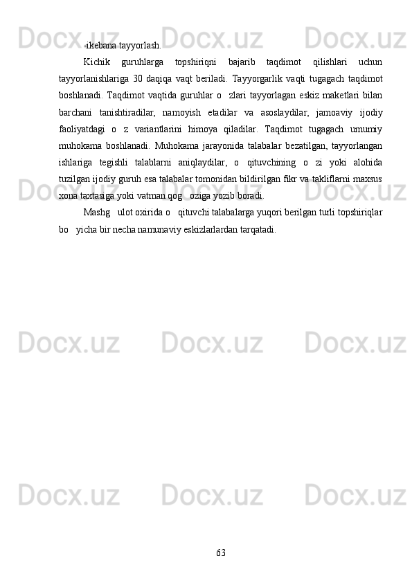 -ikebana tayyorlash.
Kichik   guruhlarga   topshiriqni   bajarib   taqdimot   qilishlari   uchun
tayyorlanishlariga   30   daqiqa   vaqt   beriladi.   Tayyorgarlik   vaqti   tugagach   taqdimot
boshlanadi.   Taqdimot   vaqtida   guruhlar   o zlari   tayyorlagan   eskiz   maketlari   bilan
barchani   tanishtiradilar,   namoyish   etadilar   va   asoslaydilar,   jamoaviy   ijodiy
faoliyatdagi   o z   variantlarini   himoya   qiladilar.   Taqdimot   tugagach   umumiy	

muhokama   boshlanadi.   Muhokama   jarayonida   talabalar   bezatilgan,   tayyorlangan
ishlariga   tegishli   talablarni   aniqlaydilar,   o qituvchining   o zi   yoki   alohida	
 
tuzilgan ijodiy guruh esa talabalar tomonidan bildirilgan fikr va takliflarni maxsus
xona taxtasiga yoki vatman qog oziga yozib boradi.	

Mashg ulot oxirida o qituvchi talabalarga yuqori berilgan turli topshiriqlar	
 
bo yicha bir necha namunaviy eskizlarlardan tarqatadi. 	

 
63 