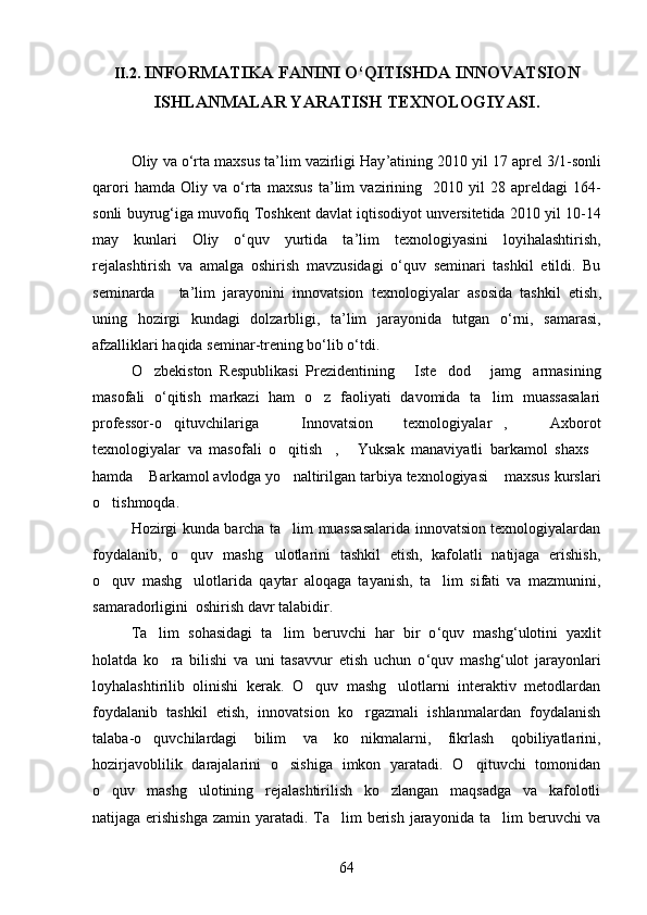 II.2.  INFORMATIKA FANINI O‘QITISHDA INNOVATSION
ISHLANMALAR YARATISH TEXNOLOGIYASI .
Oliy   va   o ‘ rta   maxsus   ta ’ lim   vazirligi   Hay ’ atining  2010  yil  17  aprel  3/1- sonli
qarori   hamda   Oliy   va   o ‘ rta   maxsus   ta ’ lim   vazirining     2010   yil   28   apreldagi   164-
sonli   buyrug ‘ iga   muvofiq   Toshkent   davlat   iqtisodiyot   unversitetida  2010  yil  10-14
may   kunlari   Oliy   o ‘ quv   yurtida   ta ’ lim   texnologiyasini   loyihalashtirish ,
rejalashtirish   va   amalga   oshirish  	
 mavzusidagi   o ‘ quv   seminari   tashkil   etildi .   Bu
seminarda       ta ’ lim   jarayonini   innovatsion   texnologiyalar   asosida   tashkil   etish ,
uning   hozirgi   kundagi   dolzarbligi ,   ta ’ lim   jarayonida   tutgan   o ‘ rni ,   samarasi ,
afzalliklari   haqida   seminar - trening   bo ‘ lib   o ‘ tdi .
O zbekiston   Respublikasi   Prezidentining   Iste dod   jamg armasining	
    
masofali   o ‘ qitish   markazi   ham   o z   faoliyati   davomida   ta lim   muassasalari	
 
professor-o qituvchilariga	
   Innovatsion   texnologiyalar ,   Axborot	  
texnologiyalar   va   masofali   o qitish ,   Yuksak   manaviyatli   barkamol   shaxs	
   
hamda  Barkamol avlodga yo naltirilgan tarbiya texnologiyasi  maxsus kurslari	
  
o tishmoqda. 	

Hozirgi kunda barcha ta lim muassasalarida innovatsion texnologiyalardan	

foydalanib,   o quv   mashg ulotlarini   tashkil   etish,   kafolatli   natijaga   erishish,	
 
o quv   mashg ulotlarida   qaytar   aloqaga   tayanish,   ta lim   sifati   va   mazmunini,	
  
samaradorligini  oshirish davr talabidir.
Ta lim   sohasidagi   ta lim   beruvchi   har   bir   o	
  ‘ quv   mashg ‘ ulotini   yaxlit
holatda   ko ra   bilishi   va   uni   tasavvur   etish   uchun   o	
 ‘ quv   mashg ‘ ulot   jarayonlari
loyhalashtirilib   olinishi   kerak.   O quv   mashg ulotlarni   interaktiv   metodlardan	
 
foydalanib   tashkil   etish,   innovatsion   ko rgazmali   ishlanmalardan   foydalanish	

talaba-o quvchilardagi   bilim   va   ko nikmalarni,   fikrlash   qobiliyatlarini,	
 
hozirjavoblilik   darajalarini   o sishiga   imkon   yaratadi.   O qituvchi   tomonidan	
 
o quv   mashg ulotining   rejalashtirilish   ko zlangan   maqsadga   va   kafolotli	
  
natijaga erishishga  zamin yaratadi. Ta lim  berish jarayonida  	
 ta lim beruvchi va	
64 