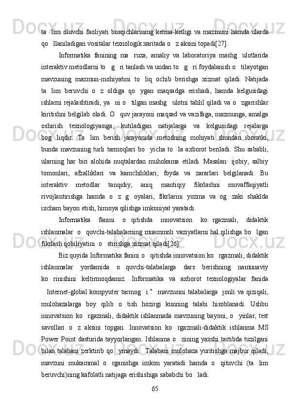 ta lim  oluvchi   faoliyati   bos q ichlarining  ketma-ketligi   va  mazmuni   h amda  ularda
qo
 llaniladigan vositalar  t exnologik xaritada   o z aksini topadi[27]	 .
Informatika   fanining   ma ruza,   amaliy   va   laboratoriya   mashg ulotlarida	
 
interaktiv metodlarni to g ri tanlash va undan to g ri foydalanish o tilayotgan	
    
mavzuning   mazmun-mohiyatini   to liq   ochib   berishga   xizmat   qiladi.   Natijada	

ta lim   beruvchi   o z   oldiga   qo ygan   maqsadga   erishadi,   hamda   kelgusidagi	
  
ishlarni rejalashtiradi, ya ni o tilgan mashg ulotni tahlil qiladi va o zgarishlar	
   
kiritishni belgilab oladi. O quv jarayoni maqsad va vazifaga, mazmunga, amalga

oshirish   texnologiyasiga,   kutiladigan   natijalarga   va   kelgusidagi   rejalarga
bog liqdir.   Ta lim   berish   jarayonida   metodning   mohiyati   shundan   iboratki,	
 
bunda   mavzuning   turli   tarmoqlari   bo yicha   to la   axborot   beriladi.   Shu   sababli,	
 
ularning   har   biri   alohida   nuqtalardan   muhokama   etiladi.   Masalan:   ijobiy,   salbiy
tomonlari,   afzalliklari   va   kamchiliklari,   foyda   va   zararlari   belgilanadi.   Bu
interaktiv   metodlar   tanqidiy,   aniq   mantiqiy   fikrlashni   muvaffaqiyatli
rivojlantirishga   hamda   o z   g oyalari,   fikrlarini   yozma   va   og zaki   shaklda	
  
ixcham bayon etish, himoya qilishga imkoniyat yaratadi. 
Informatika   fanini   o qitishda   innovatsion   ko rgazmali,   didaktik	
 
ishlanmalar   o quvchi-talabalarning muammoli vaziyatlarni hal qilishga bo lgan	
 
fikrlash qobiliyatini  o stirishga xizmat qiladi[26].	

Biz quyida Informatika fanini o qitishda innovatsion ko rgazmali, didaktik	
 
ishlanmalar   yordamida   o quvchi-talabalarga   dars   berishning   namunaviy	

ko rinishini   keltirmoqdamiz.   Informatika   va   axborot   texnologiyalar   fanida	

Internet-global  kompyuter  tarmog i	
  .  mavzusini  talabalarga    jonli  va qiziqali,	
mulohazalarga   boy   qilib   o tish   hozirgi   kunning   talabi   hisoblanadi.   Ushbu	

innovatsion   ko rgazmali,   didaktik   ishlanmada   mavzuning   bayoni,   o yinlar,   test	
 
savollari   o z   aksini   topgan.   Innovatsion   ko rgazmali-didaktik   ishlanma   MS	
 
Power   Point   dasturida   tayyorlangan.   Ishlanma   o zining   yaxshi   tartibda   tuzilgani	

bilan talabani  zerktirib qo ymaydi.   Talabani  mulohaza yuritishga majbur qiladi,	

mavzuni   mukammal   o rganishga   imkon   yaratadi   hamda   o qituvchi   (ta lim	
  
beruvchi)ning kafolatli natijaga erishishiga sababchi bo ladi. 	

65 