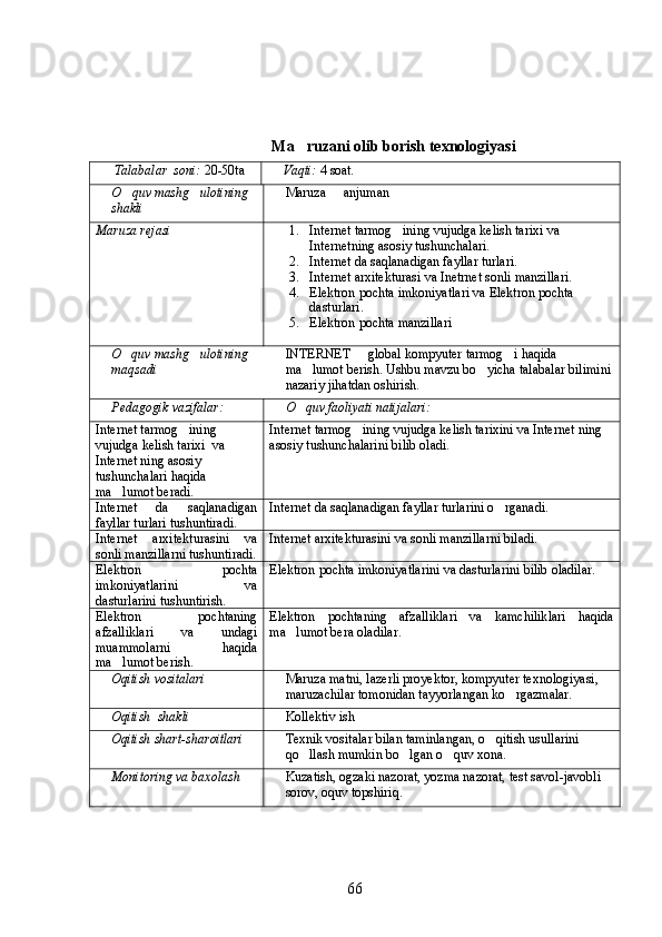 Ma ruzani olib borish texnologiyasi
Talabalar  soni:  20-50ta  Vaqti:   4  soat .
O	
 q uv mash g	 ulotining  
shakli  Maruza	    anjuman	
Maruza rejasi  	
 1. Internet  tarmog ining vujudga kelish tarixi	  va 
Internet ning asosiy tushunchalari.
2. Internet  da saqlanadigan fayllar turlari.
3. Internet  arxitekturasi  va Inetrnet  sonli manzillari.
4. Elektron pochta   imkoniyatlari  va  Elektron pochta 
dasturlari .
5. Elektron pochta manzillari
O quv mashg ulotining 	
 
maqsadi INTERNET   global kompyuter tarmog i haqida 	 
ma lumot berish. Ushbu mavzu bo yicha talabalar bilimini	
 
nazariy jihatdan oshirish.
Pedagogik vazifalar: O quv faoliyati natijalari:

Internet tarmog ining 	

vujudga kelish tarixi   va 
Internet ning asosiy 
tushunchalari  haqida 
ma lumot beradi. 	
 Internet tarmog ining vujudga kelish tarixini	
  va  Internet  ning 
asosiy tushunchalarini  bilib oladi. 
Internet   da   saqlanadigan
fayllar turlari tushuntiradi . Internet  da saqlanadigan fayllar turlarini o rganadi	
 .
Internet   arxitekturasini   va
sonli manzillarni  tushuntiradi. Internet  arxitekturasini  va sonli manzillarni  biladi.
Elektron   pochta
imkoniyatlarini   va
dasturlarini  tushuntirish. Elektron pochta   imkoniyatlarini  va dasturlarini  bilib oladilar.
Elektron   pochtaning
afzalliklari   va   undagi
muammolarni   haqida
ma lumot berish	
 . Elektron   pochtaning   afzalliklari   va   kamchiliklari   haqida
ma lumot bera oladilar	
 .
Oqitish vositalari	
 Maruza matni,	  lazerli proyektor,  kompyuter texnologiyasi, 	
maruzachilar tomonidan tayyorlangan k	
 o	 rgazmalar. 
Oqitish  shakli	
 Kollektiv  ish
Oqitish shart-sharoitlari
 Texnik vositalar bilan taminlangan, 	 o q	 itish usullarini 
qo	
 llash mumkin b o	 lgan  o q	 uv xona.
Monitoring va baxolash Kuzatish, ogzaki nazorat, yozma nazorat, 	
 test  savol-javobli 
sorov, oquv topshiriq.	
 
66 