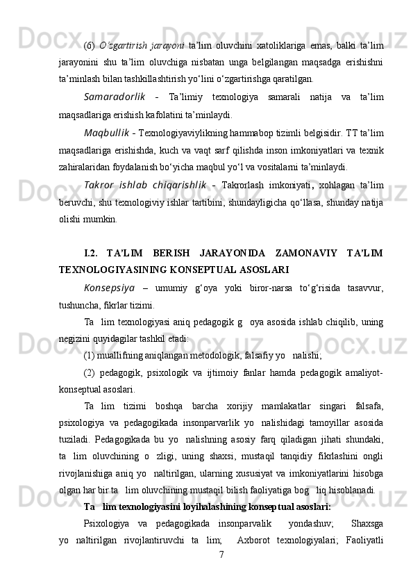 (6)   O‘zgartirish   jarayoni   ta’lim   oluvchini   xatoliklariga   emas,   balki   ta’lim
jarayonini   shu   ta’lim   oluvchiga   nisbatan   unga   belgilangan   maqsadga   erishishni
ta’minlash bilan tashkillashtirish yo‘lini o‘zgartirishga qaratilgan.
Samaradorlik   -   Тa’limiy   texnologiya   samarali   natija   va   ta’lim
maqsadlariga erishish kafolatini ta’minlaydi.
Maqbullik   -  Тexnologiyaviylikning hammabop tizimli belgisidir. ТТ ta’lim
maqsadlariga erishishda,  kuch va vaqt  sarf  qilishda  inson imkoniyatlari  va texnik
zahiralaridan foydalanish bo‘yicha maqbul yo‘l va vositalarni ta’minlaydi.
Tak ror   ishlab   chiqarishlik   -   Тakrorlash   imkoniyati ,   xohlagan   ta’lim
beruvchi, shu texnologiviy ishlar tartibini, shundayligicha qo‘llasa, shunday natija
olishi mumkin. 
I.2.   TA’LIM   BERISH   JARAYONIDA   ZAMONAVIY   TA’LIM
TEХNOLOGIYASINING KONSEPTUAL ASOSLARI
K onse psiy a   –   umumiy   g‘oya   yoki   biror-narsa   to‘g‘risida   tasavvur,
tushuncha, fikrlar tizimi.
Ta lim  texnologiyasi  aniq pedagogik g oya asosida  ishlab chiqilib, uning 
negizini quyidagilar tashkil etadi: 
(1) muallifning aniqlangan metodologik, falsafiy yo nalishi; 	

(2)   pedagogik,   psixologik   va   ijtimoiy   fanlar   hamda   pedagogik   amaliyot-
konseptual asoslari.
Ta lim   tizimi   boshqa   barcha   xorijiy   mamlakatlar   singari   falsafa,	

psixologiya   va   pedagogikada   insonparvarlik   yo nalishidagi   tamoyillar   asosida	

tuziladi.   Pedagogikada   bu   yo nalishning   asosiy   farq   qiladigan   jihati   shundaki,	

ta lim   oluvchining   o zligi,   uning   shaxsi,   mustaqil   tanqidiy   fikrlashini   ongli	
 
rivojlanishiga   aniq   yo naltirilgan,   ularning   xususiyat   va   imkoniyatlarini   hisobga	

olgan har bir ta lim oluvchining mustaqil bilish faoliyatiga bog liq hisoblanadi. 	
 
Ta lim texnologiyasini loyihalashining konseptual asoslari:	

Psixologiya   va   pedagogikada   insonparvalik     yondashuv;     Shaxsga
yo naltirilgan   rivojlantiruvchi   ta lim;     Axborot   texnologiyalari;   Faoliyatli	
 
7 