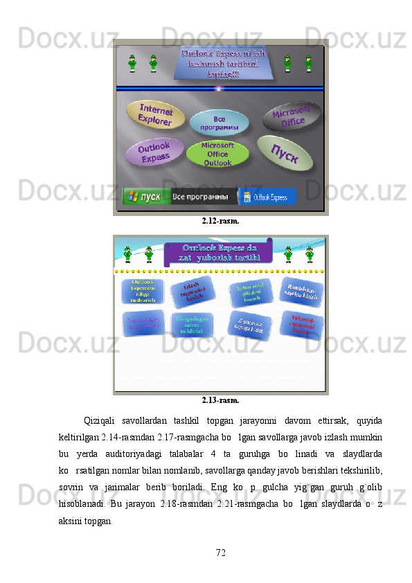 2.12-rasm.
2.13-rasm.
Qiziqali   savollardan   tashkil   topgan   jarayonni   davom   ettirsak,   quyida
keltirilgan 2.14-rasmdan 2.17-rasmgacha bo lgan savollarga javob izlash mumkin
bu   yerda   auditoriyadagi   talabalar   4   ta   guruhga   bo linadi   va   slaydlarda	

ko rsatilgan nomlar bilan nomlanib, savollarga qanday javob berishlari tekshirilib,	

sovrin   va   jarimalar   berib   boriladi.   Eng   ko p   gulcha   yig`gan   guruh   g`olib	

hisoblanadi.   Bu   jarayon   2.18-rasmdan   2.21-rasmgacha   bo lgan   slaydlarda   o z	
 
aksini topgan. 
72 