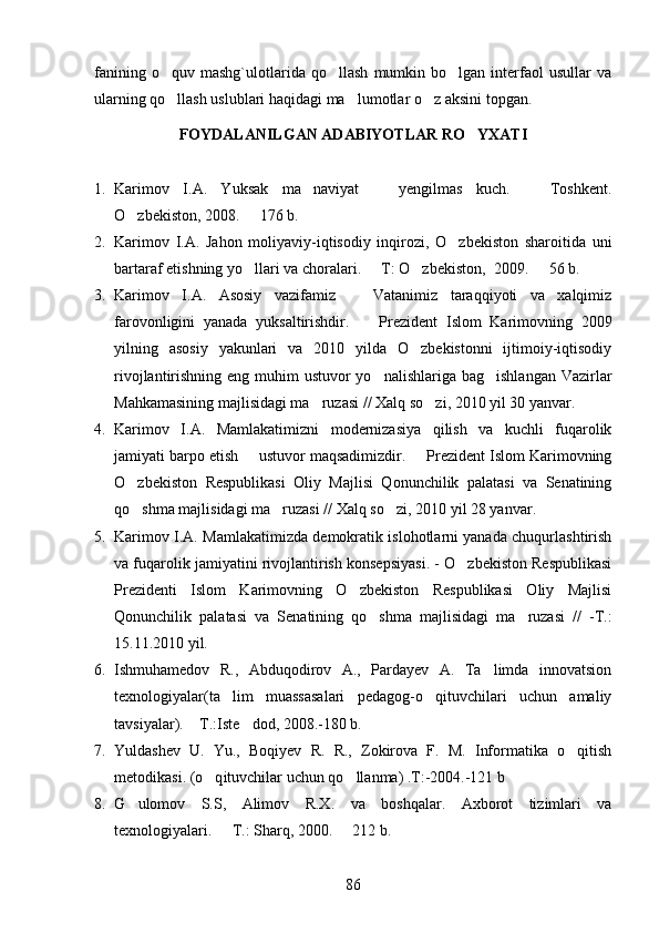 fanining   o quv  mashg`ulotlarida   qo llash   mumkin   bo lgan  interfaol   usullar   va  
ularning qo llash uslublari haqidagi ma lumotlar 
  o z aksini topgan.	
FOYDALANILGAN ADABIYOTLAR RO YXATI	

1. Karimov   I.A.   Yuksak   ma naviyat     yengilmas   kuch.     Toshkent.	
  
O zbekiston, 2008.   176 b. 	
 
2. Karimov   I.A.   Jahon   moliyaviy-iqtisodiy   inqirozi,   O zbekiston   sharoitida   uni	

bartaraf etishning yo llari va choralari.   T: O zbekiston, 	
     2009.   56 b.	
3. Karimov   I.A.   Asosiy   vazifamiz     Vatanimiz   taraqqiyoti   va   xalqimiz	

farovonligini   yanada   yuksaltirishdir.    
 Prezident   Islom   Karimovning   2009
yilning   asosiy   yakunlari   va   2010   yilda   O zbekistonni   ijtimoiy-iqtisodiy	

rivojlantirishning eng muhim ustuvor  yo nalishlariga bag ishlangan Vazirlar	
 
Mahkamasining majlisidagi ma ruzasi //	
  Xalq so zi, 	 2010 yil 30 yanvar.
4. Karimov   I.A.   Mamlakatimizni   modernizasiya   qilish   va   kuchli   fuqarolik
jamiyati barpo etish   ustuvor	
   maqsadimizdir.   Prezident Islom Karimovning	
O zbekiston   Respublikasi   Oliy   Majlisi   Qonunchilik   palatasi   va   Senatining	

qo shma majlisidagi ma ruzasi 
  //  Xalq so zi, 	 2010 yil 28 yanvar.
5. Karimov I.A. Mamlakatimizda demokratik islohotlarni yanada chuqurlashtirish
va fuqarolik jamiyatini rivojlantirish konsepsiyasi. - O zbekiston Respublikasi	

Prezidenti   Islom   Karimovning   O zbekiston   Respublikasi   Oliy   Majlisi	

Qonunchilik   palatasi   va   Senatining   qo shma   majlisidagi   ma ruzasi   //   -T.:	
 
15.11.2010 yil. 
6. Ishmuhamedov   R.,   Abduqodirov   A.,   Pardayev   A.   Ta limda   innovatsion	

texnologiyalar(ta lim   muassasalari   pedagog-o qituvchilari   uchun   amaliy	
 
tavsiyalar).  T.:Iste dod, 2008.-180 b. 	
 
7. Yuldashev   U.   Yu.,   Boqiyev   R.   R.,   Zokirova   F.   M.   Informatika   o qitish	

metodikasi.  ( o q	
 ituvchilar uchun  qo	 llanma)  .T:-2004.-121 b
8. G	
 ulomov   S.S,   Alimov   R.X .   va   boshqalar.   Axborot   tizimlari   va
texnologiyalari.   T.: Sharq, 2000.   212 b. 	
 
86 
