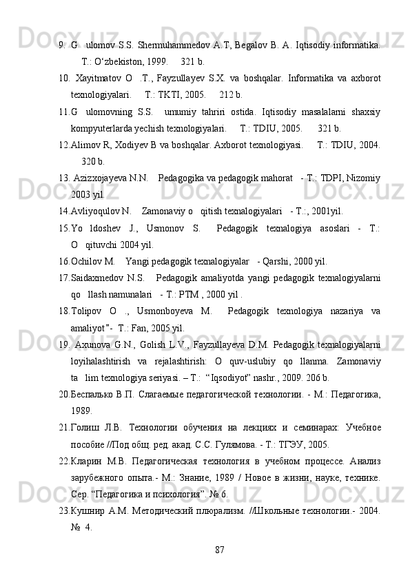 9. G ulomov  S.S.  Shermuhammedov  A.T,  Begalov  B.   A.  Iqtisodiy   informatika.
 T.: O	
 ‘ zbekiston, 1999.   321 b. 	
10.   Xayitmatov   O .T.,   Fayzullayev   S.X.   va   boshqalar.   Informatika   va   axborot	

texnologiyalari.   T.: TKTI, 2005.
    212 b. 	
11. G	
 ulomovning   S.S.     umumiy   tahriri   ostida.   Iqtisodiy   masalalarni   shaxsiy
kompyuterlarda yechish texnologiyalari.   T.: TDIU, 2005.    321 b. 	
 
12. Alimov R, Xodiyev B va boshqalar. Axborot texnologiyasi.   T.: TDIU, 2004.	

 320 b. 	

13.  Azizxojayeva N.N.  Pedagogika va pedagogik mahorat - T.: TDPI, Nizomiy	
 
2003 yil. 
14. Avliyoqulov N .   Zamonaviy o qitish texnalogiyalari - T.:, 2001	
   yil . 
15. Yo ldoshev   J.,   Usmonov   S.   Pedagogik   texnalogiya   asoslari -   T.:	
  
O qituvchi 2004 yil.

16. Ochilov M.  Yangi pedagogik texnalogiyalar - Qarshi, 2000	
   yil .
17. Saidaxmedov   N.S.   Pedagogik   amaliyotda   yangi   pedagogik   texnalogiyalarni	

qo llash namunalari - T.: PTM , 2000 yil .	
 
18. Tolipov   O .,   Usmonboyeva   M.   Pedagogik   texnologiya   nazariya   va	
 
amaliyot -  T.: Fan, 2005 yil.	

19.   Axunova   G.N.,   Golish   L.V.,   Fayzullayeva   D.M.   Pedagogik   texnalogiyalarni
loyihalashtirish   va   rejalashtirish:   O quv-uslubiy   qo llanma.   Zamonaviy	
 
ta lim texnologiya seriyasi. – T.:  “Iqsodiyot” nashr., 2009. 206 b.	

20. Беспалько В.П.  Слагаемые  педагогической  технологии .   - М.:  Педагогика,
1989.
21. Голиш   Л.В.   Технологии   обучения   на   лекциях   и   семинарах :   Учебное
пособие   //Под общ .   р ед .  ака д.  С.С.   Гулямова. - Т.:   ТГЭУ, 2005.
22. Кларин   М.В.   Педагогическая   технология   в   учебном   процессе.   Анализ
зарубежного   опыта .-   М.:   Знание,   1989   /   Новое   в   жизни,   науке,   технике.
Сер. “Педагогика и психология”. № 6.  
23. Кушнир   А.М.   Методический   плюрализм .   //Школьные   технологии .-   2004.
№    4. 
87 