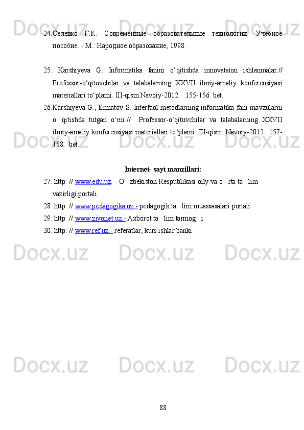 24. Селевко   Г.К.   Современные   образовательные   технологии:   Учебное
пособие. - М.: Народное образование, 1998. 
25.   Karshiyeva   G.   Informatika   fanini   o‘ q itis h da   innovatsion   is h lanma lar .//
Professor-o ‘ qituvchilar   va   talabalarning   XX VII   ilmiy-amaliy   konferensiyasi
materiallari to ‘ plami.  III-qism. Navoiy-20 12 .     155 - 156    bet.  
26. Karshiyeva G., Ermatov S. Interfaol metodlarning informatika fani mavzularni
o q itis h da   tutgan   o‘rni .//     Professor-o ‘ qituvchilar   va   talabalarning   XX VII
ilmiy-amaliy konferensiyasi materiallari to ‘ plami.  III-qism.  Navoiy-20 12 .    157 -
158     bet.  
Internet- sayt manzillari:
27.   http: //  www.edu.uz . - O zbekiston Respublikasi oily va o rta ta lim 	
  
vazirligi portali.
28.   http: //  www.pedagogika.uz.-  pedagogik ta lim muassasalari portali	

29. http: //  www.ziyonet.uz.-  Axborot ta lim tarmog i.	
 
30. http: //  www.ref.uz.-  referatlar, kurs ishlar banki
88 