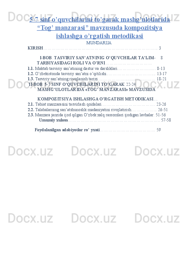 5-7 sinf o’quvchilarini to’garak mashg’ulotlarida
“Tog’ manzarasi” mavzusuda kompozitsiya
ishlashga o’rgatish metodikasi  
MUNDARIJA 
KIRISH ……………………………………………………………………... 3 
 
  I-BOB .  TASVIRIY SAN’ATNINIG O’QUVCHILAR TA’LIM- 8 
TARBIYASIDAGI ROLI VA O’RNI ……………………………   
1.1.  Maktab tasviriy san’atining dastur va darsliklari.…………………..…. 8-13 
1.2.  O’zbekistonda tasviriy san’atni o ’ qitilishi..………………………….... 13-17
1.3.  T а sviriy s а n’ а tning rivojl а nish t а rixi.……………….....................…… 18-21
 II-BOB .  5-7 SINF O’QUVCHILARINI TO’GARAK  22-24 
MASHG’ULOTLARIDA «TOG’ MANZARASI» MAVZUSIDA 
KOMPOZITSIYA ISHLASHGA O’RGATISH METODIKASI .... 
2.1.  Tabiat manzarasini tasvirlash qoidalari.………………………………. 23-26
2.2.  Talabalarning san’atshunoslik madaniyatini rivojlatirish.……………... 26-51
2.3.  Manzara janrida ijod qilgan O’zbek xalq rassomlari ijodigan lavhalar. 51-56
  Umumiy xulosa ……………………………………………………….. 57-58
 
  Foydalanilgan adabiyotlar ro’ yxati ………………………………… 59  