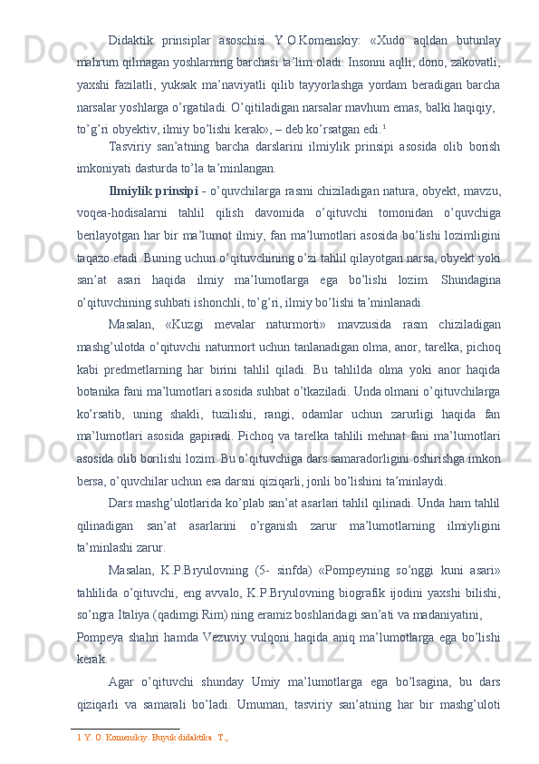 Didaktik   prinsiplar   asoschisi   Y.O.Komenskiy:   «Xudo   aqldan   butunlay
mahrum qilmagan yoshlarning barchasi ta’lim oladi. Insonni aqlli, dono, zakovatli,
yaxshi   fazilatli,   yuksak   ma’naviyatli   qilib   tayyorlashga   yordam   beradigan   barcha
narsalar yoshlarga o’rgatiladi. O’qitiladigan narsalar mavhum emas, balki haqiqiy, 
to’g’ri obyektiv, ilmiy bo’lishi kerak», – deb ko’rsatgan edi. 1
 
Tasviriy   san’atning   barcha   darslarini   ilmiylik   prinsipi   asosida   olib   borish
imkoniyati dasturda to’la ta’minlangan. 
Ilmiylik prinsipi -   o’quvchilarga rasmi chiziladigan natura, obyekt, mavzu,
voqea-hodisalarni   tahlil   qilish   davomida   o’qituvchi   tomonidan   o’quvchiga
berilayotgan har bir ma’lumot ilmiy, fan ma’lumotlari asosida bo’lishi lozimligini
taqazo etadi. Buning uchun o’qituvchining o’zi tahlil qilayotgan narsa, obyekt yoki
san’at   asari   haqida   ilmiy   ma’lumotlarga   ega   bo’lishi   lozim.   Shundagina
o’qituvchining suhbati ishonchli, to’g’ri, ilmiy bo’lishi ta’minlanadi. 
Masalan,   «Kuzgi   mevalar   naturmorti»   mavzusida   rasm   chiziladigan
mashg’ulotda o’qituvchi naturmort uchun tanlanadigan olma, anor, tarelka, pichoq
kabi   predmetlarning   har   birini   tahlil   qiladi.   Bu   tahlilda   olma   yoki   anor   haqida
botanika fani ma’lumotlari asosida suhbat o’tkaziladi. Unda olmani o’qituvchilarga
ko’rsatib,   uning   shakli,   tuzilishi,   rangi,   odamlar   uchun   zarurligi   haqida   fan
ma’lumotlari   asosida   gapiradi.   Pichoq   va   tarelka   tahlili   mehnat   fani   ma’lumotlari
asosida olib borilishi lozim. Bu o’qituvchiga dars samaradorligini oshirishga imkon
bersa, o’quvchilar uchun esa darsni qiziqarli, jonli bo’lishini ta’minlaydi. 
Dars mashg’ulotlarida ko’plab san’at asarlari tahlil qilinadi. Unda ham tahlil
qilinadigan   san’at   asarlarini   o’rganish   zarur   ma’lumotlarning   ilmiyligini
ta’minlashi zarur. 
Masalan,   K.P.Bryulovning   (5-   sinfda)   «Pompeyning   so’nggi   kuni   asari»
tahlilida   o’qituvchi,   eng   avvalo,   K.P.Bryulovning   biografik   ijodini   yaxshi   bilishi,
so’ngra Italiya (qadimgi Rim) ning eramiz boshlaridagi san’ati va madaniyatini, 
Pompeya   shahri   hamda   Vezuviy   vulqoni   haqida   aniq   ma’lumotlarga   ega   bo’lishi
kerak. 
Agar   o’qituvchi   shunday   Umiy   ma’lumotlarga   ega   bo’lsagina,   bu   dars
qiziqarli   va   samarali   bo’ladi.   Umuman,   tasviriy   san’atning   har   bir   mashg’uloti
1  Y. O. Komenskiy. Buyuk didaktika. T.,.  