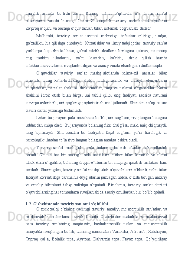 ilmiylik   asosida   bo’lishi   zarur.   Buning   uchun   o’qituvchi   o’z   fanini,   san’at
nazariyasini   yaxshi   bilmog’i   lozim.   Shuningdek,   zaruriy   metodik   adabiyotlarni
ko’proq o’qishi va boshqa o’quv fanlari bilan sistemali bog’lanishi darkor. 
Ma’lumki,   tasviriy   san’at   insonni   mehnatga,   tafakkur   qilishga,   ijodga,
go’zallikni  his  qilishga chorlaydi. Kuzatishlar  va  ilmiy tadqiqotlar, tasviriy san’at
yoshlarga faqat ilm-tafakkur, go’zal estetik ideallarni beribgina qolmay, insonning
eng   muhim   jihatlarini,   ya’ni   kuzatish,   ko’rish,   idrok   qilish   hamda
tafakkurtasavvurlarini rivojlantiradigan va asosiy vosita ekanligini isbotlamoqda. 
O’quvchilar   tasviriy   san’at   mashg’ulotlarida   xilma-xil   narsalar   bilan
tanishib,   uning   katta-kichikligi,   shakli,   undagi   xunuk   va   chiroyli   elementlarni
aniqlaydilar,   narsalar   shaklini   idrok   etadilar,   rang   va   tuslarni   o’rganadilar.   Narsa
shaklini   idrok   etish   bilan   birga,   uni   tahlil   qilib,   ong   faoliyati   asosida   naturani
tasvirga aylantirib, uni qog’ozga joylashtirish mo’ljallanadi. Shundan so’ng natura
tasviri daftar yuzasiga tushiriladi. 
Lekin   bu   jarayon   juda   murakkab   bo’lib,   uni   sog’lom,   rivojlangan   bolagina
uddasidan chiqa oladi. Bu jarayonda bolaning fikri chalg’isa, shakl aniq chiqmaydi,
rang   topilmaydi.   Shu   boisdan   bu   faoliyatni   faqat   sog’lom,   ya’ni   fiziologik   va
psixologik jihatdan to’la rivojlangan bolagina amalga oshira oladi. 
Tasviriy   san’at   mashg’ulotlarida   bolaning   ko’rish   a’zolari   takomillashib
boradi.   Chunki   har   bir   mashg’ulotda   narsalarni   e’tibor   bilan   kuzatish   va   ularni
idrok etish o’rgatilib, bolaning diqqat-e’tiborini bir nuqtaga qaratish malakasi ham
beriladi. Shuningdek, tasviriy san’at mashg’uloti o’quvchilarni e’tiborli, zehn bilan
faoliyat ko’rsatishga barcha his-tuyg’ularini jamlagan holda, o’zida bo’lgan nazariy
va   amaliy   bilimlarni   ishga   solishga   o’rgatadi.   Binobarin,   tasviriy   san’at   darslari
o’quvchilarning har tomonlama rivojlanishida asosiy omillardan biri bo’lib qoladi. 
 
1.2. O’zbekistonda tasviriy san’atni o’qitilishi. 
O’zb е k   xalqi   o’zining   qadimgi   tasviriy,   amaliy,   m е ’morchilik   san’atlari   va
madaniyati bilan faxrlansa arziydi. Chunki, O’zb е kiston xududida eramizdan avval
ham   tasviriy   san’atning   rangtasvir,   haykaltoroshlik   turlari   va   m е ’morchilik
nihoyatda rivojlangan bo’lib, ularning namunalari Varaxsha, Afrosiob, Xalchayon,
Tuproq   qal’a,   Bolalik   t е pa,   Ayrtom,   Dalvarzin   t е pa,   Fayoz   t е pa,   Qo’yqirilgan 