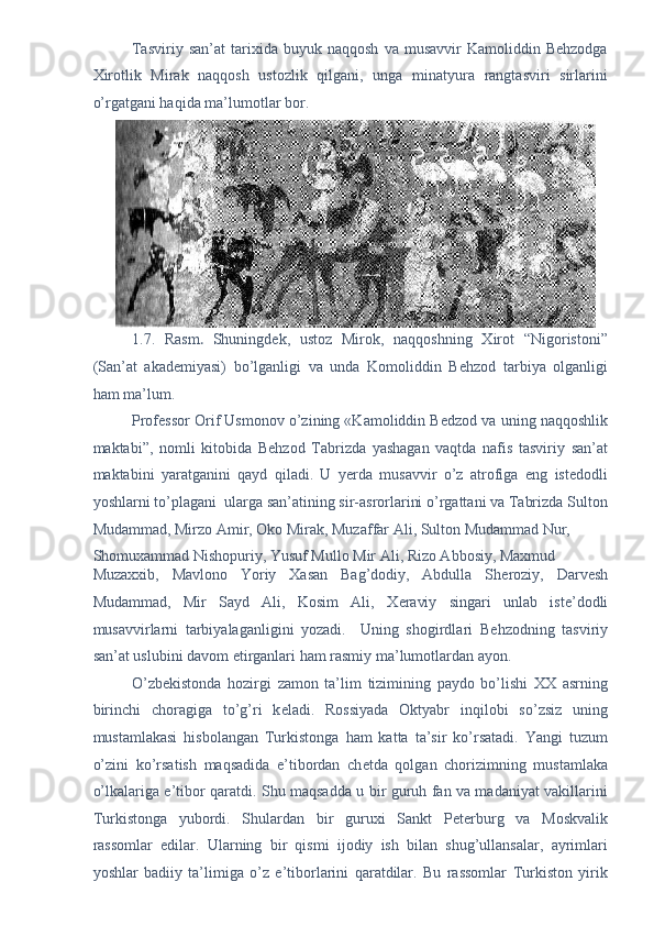 Tasviriy   san’at   tarixida   buyuk  naqqosh   va  musavvir   Kamoliddin  Behzodga
Xirotlik   Mirak   naqqosh   ustozlik   qilgani,   unga   minatyura   rangtasviri   sirlarini
o’rgatgani haqida ma’lumotlar bor. 
1.7.   Rasm .   Shuningd е k,   ustoz   Mirok,   naqqoshning   Xirot   “Nigoristoni”
(San’at   akad е miyasi)   bo’lganligi   va   unda   Komoliddin   B е hzod   tarbiya   olganligi
ham ma’lum. 
Prof е ssor Orif Usmonov o’zining «Kamoliddin B е dzod va uning naqqoshlik
maktabi”,   nomli   kitobida   B е hzod   Tabrizda   yashagan   vaqtda   nafis   tasviriy   san’at
maktabini   yaratganini   qayd   qiladi.   U   yerda   musavvir   o’z   atrofiga   eng   istedodli
yoshlarni to’plagani  ularga san’atining sir-asrorlarini o’rgattani va Tabrizda Sulton
Mudammad, Mirzo Amir, Oko Mirak, Muzaffar Ali, Sulton Mudammad Nur, 
Shomuxammad Nishopuriy, Yusuf Mullo Mir Ali, Rizo Abbosiy, Maxmud 
Muzaxxib,   Mavlono   Yoriy   Xasan   Bag’dodiy,   Abdulla   Sh е roziy,   Darv е sh
Mudammad,   Mir   Sayd   Ali,   Kosim   Ali,   X е raviy   singari   unlab   ist е ’dodli
musavvirlarni   tarbiyalaganligini   yozadi.     Uning   shogirdlari   B е hzodning   tasviriy
san’at uslubini davom etirganlari ham rasmiy ma’lumotlardan ayon. 
O’zb е kistonda   hozirgi   zamon   ta’lim   tizimining   paydo   bo’lishi   XX   asrning
birinchi   choragiga   to’g’ri   k е ladi.   Rossiyada   Oktyabr   inqilobi   so’zsiz   uning
mustamlakasi   hisbolangan   Turkistonga   ham   katta   ta’sir   ko’rsatadi.   Yangi   tuzum
o’zini   ko’rsatish   maqsadida   e’tibordan   ch е tda   qolgan   chorizimning   mustamlaka
o’lkalariga e’tibor qaratdi. Shu maqsadda u bir guruh fan va madaniyat vakillarini
Turkistonga   yubordi.   Shulardan   bir   guruxi   Sankt   P е t е rburg   va   Moskvalik
rassomlar   edilar.   Ularning   bir   qismi   ijodiy   ish   bilan   shug’ullansalar,   ayrimlari
yoshlar   badiiy   ta’limiga   o’z   e’tiborlarini   qaratdilar.   Bu   rassomlar   Turkiston   yirik 