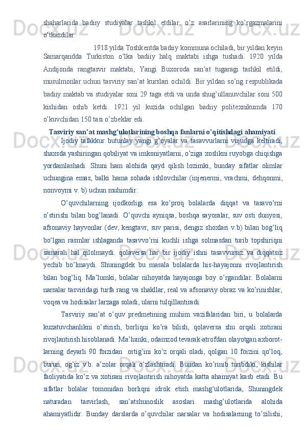 shaharlarida   badiiy   studiyalar   tashkil   etdilar,   o’z   asarlarining   ko’rgazmalarini
o’tkazdilar. 
1918 yilda Toshk е ntda badiiy kommuna ochiladi, bir yildan k е yin 
Samarqandda   Turkiston   o’lka   badiiy   halq   maktabi   ishga   tushadi.   1920   yilda
Andijonda   rangtasvir   maktabi,   Yangi   Buxoroda   san’at   tugaragi   tashkil   etildi,
musulmonlar  uchun  tasviriy san’at  kurslari  ochildi.  Bir  yildan  so’ng r е spublikada
badiiy maktab va studiyalar soni 29 taga   е tdi va unda shug’ullanuvchilar soni 500
kishidan   oshib   k е tdi.   1921   yil   kuzida   ochilgan   badiiy   polit е xnikumda   170
o’kuvchidan 150 tasi o’zb е klar edi. 
Tasviriy san’at mashg’ulotlarining boshqa fanlarni o’qitishdagi ahamiyati . 
Ijodiy   tafakkur   butunlay   yangi   g’oyalar   va   tasavvurlarni   vujudga   keltiradi,
shaxsda yashiringan qobiliyat va imkoniyatlarni, o’ziga xoslikni ruyobga chiqishga
yordamlashadi.   Shuni   ham   alohida   qayd   qilish   lozimki,   bunday   sifatlar   olimlar
uchungina   emas,   balki   hama   sohada   ishlovchilar   (injenermi,   vrachmi,   dehqonmi,
nonvoymi v. b) uchun muhimdir. 
O’quvchilarning   ijodkorligi   esa   ko’proq   bolalarda   diqqat   va   tasavo’rni
o’stirishi   bilan   bog’lanadi.   O’quvchi   ayniqsa,   boshqa   sayoralar,   suv   osti   dunyosi,
afsonaviy   hayvonlar   (dev,  kengtavr,   suv   parisi,   dengiz   shoxlari   v.b)   bilan   bog’liq
bo’lgan   rasmlar   ishlaganda   tasavvo’rni   kuchli   ishga   solmasdan   turib   topshiriqni
samarali   hal   qilolmaydi.   qolaversa   har   bir   ijodiy   ishni   tasavvursiz   va   diqqatsiz
yechib   bo’lmaydi.   Shuningdek   bu   masala   bolalarda   his-hayajonni   rivojlantirish
bilan   bog’liq.   Ma’lumki,   bolalar   nihoyatda   hayajonga   boy   o’rgandilar.   Bolalarni
narsalar tasviridagi turfa rang va shakllar, real va afsonaviy obraz va ko’rinishlar,
voqea va hodisalar larzaga soladi, ularni tulqillantiradi. 
Tasviriy   san’at   o’quv   predmetining   muhim   vazifalaridan   biri,   u   bolalarda
kuzatuvchanlikni   o’stirish,   borliqni   ko’ra   bilish,   qolaversa   shu   orqali   xotirani
rivojlantirish hisoblanadi. Ma’lumki, odamzod tevarak-atrofdan olayotgan axborot-
larning   deyarli   90   foizidan     ortig’ini   ko’z   orqali   oladi,   qolgan   10   foizini   qo’loq,
burun,   og’iz   v.b.   a’zolar   orqali   o’zlashtiradi.   Bundan   ko’rinib   turibdiki,   kishilar
faoliyatida ko’z va xotirani  rivojlantirish nihoyatda katta ahamiyat  kasb etadi. Bu
sifatlar   bolalar   tomonidan   borliqni   idrok   etish   mashg’ulotlarida,   Shuningdek
naturadan   tasvirlash,   san’atshunoslik   asoslari   mashg’ulotlarida   alohida
ahamiyatlidir.   Bunday   darslarda   o’quvchilar   narsalar   va   hodisalarning   to’zilishi, 