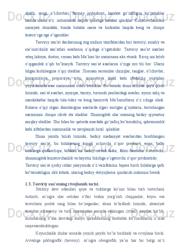 shakli,   rangi,   o’lchovlari,   fazoviy   joylashuvi,   harakat   go’zalligini   ko’zatadilar
hamda ularni o’z   xotiralarida saqlab qolishga harakat qiladilar. Kuzatuvchanlikni
moxiyati   shundaki,   bunda   bolalar   narsa   va   hodisalar   haqida   keng   va   chuqur
tasavo’rga ega o’rgandilar. 
Tasviriy san’at darslarining eng muhim vazifalaridan biri tasviriy, amaliy va
me’morchilik   san’atlari   asarlarini   o’qishga   o’rgatishdir.   Tasviriy   san’at   asarlari
ertaq hikoya, doston, roman kabi Ma’lum bir mazmunni aks etiradi. Biroq uni kitob
o’qigandek   o’qib   bo’lmaydi.   Tasviriy   san’at   asarlarini   o’ziga   xos   tili   bor.   Ularni
bilgan kishilargina o’qiy oladilar. Xususan rassomlar chiziqlar, ranglar, o’lchovlar,
kompozitsiya,   proporsiya,   ritm,   simmetriya   shakl   kabi   ifodaliliq   vositalari
yoyordamida asar mazmunini ochib beradilar. Bu borada shuni alohida qayd qilish
lozimki, san’at asarlari, ayniqsa, tarixiy, turmush janrlaridagi asarlar, ayrim xalq va
mamlakatlar   haqida   tula-tukis   va   keng   hamrovli   Ma’lumotlarni   o’z   ichiga   oladi.
Bularni   o’qiy   olgan   shaxslargina   asarlarda   ilgari   surilgan   g’oyalarni,   tasvirlangan
mazmunni   chuqur   idrok   eta   oladilar.   Shuningdek   ular   asarning   badiiy   qiymatini
aniqlay oladilar. Shu bilan bir qatorda asardaki go’zalliq ko’tarinkiliq, qahramonlik
kabi sifatlardan mamnunlik va zavqlanish hosil  qiladilar. 
Shuni   yaxshi   bilish   lozimki,   badiiy   madaniyat   asarlaridan   hisoblangan
tasviriy   san’at,   bu   bolalarning   kungil   ochuvchi   o’quv   predmeti   emas,   balki
bolalarga  ijodkorliqni,  tafakko’rni   badiiy-estetik   didni,  fahm-farosatni   o’stiruvchi,
shunningdek kuzatuvchanlik va hayotni bilishga o’rgatuvchi o’quv predmetidir. 
Tasviriy san’at ijodiy ishlar jarayonida o’z vazifalarini bajara borib bolalarga qalb
ko’tarinkiligini olib keladi, ularing badiiy ehtiyojlarini qondirish imkonini beradi. 
 
1.3. T а sviriy s а n’ а tning rivojl а nish t а rixi. 
Ibtidoiy   d а vr   od а ml а ri   qoya   v а   toshl а rg а   ko’mir   bil а n   turli   t а svirl а rni
tushirib,   so’ngr а   ul а r   ustid а n   o’tkir   toshni   yurg’izib   chiqq а nl а r,   keyin   es а
t а svirl а rni   pushti   r а ng   bil а n   bo’yag а nl а r,   shuni   t а ’kidl а sh   lozimki,   а ks а riyat
t а svirl а r   а fson а viy   v а   turli   m а rosiml а r   а sosid а   ishl а ng а n   (ritu а l)   sur а tl а r   bo’lib,
insonl а rning   o’sh а   d а vrd а gi   dunyo   q а r а shl а rining   d а stl а bki   ko’rinishl а rini   o’zid а
muj а ss а ml а shtirg а n. 
Keyinch а lik   shul а r   а sosid а   yozish   p а ydo   bo’l а   boshl а di   v а   rivojl а n а   bordi.
А vv а lig а   piktogr а fik   (t а sviriy).   so’ngr а   ideogr а fik,   ya’ni   h а r   bir   belgi   so’z 