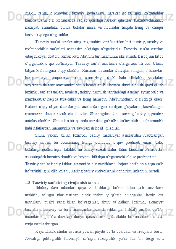 shakli,   rangi,   o’lchovlari,   fazoviy   joylashuvi,   harakat   go’zalligini   ko’zatadilar
hamda ularni o’z   xotiralarida saqlab qolishga harakat qiladilar. Kuzatuvchanlikni
moxiyati   shundaki,   bunda   bolalar   narsa   va   hodisalar   haqida   keng   va   chuqur
tasavo’rga ega o’rgandilar. 
Tasviriy san’at darslarining eng muhim vazifalaridan biri tasviriy, amaliy va
me’morchilik   san’atlari   asarlarini   o’qishga   o’rgatishdir.   Tasviriy   san’at   asarlari
ertaq hikoya, doston, roman kabi Ma’lum bir mazmunni aks etiradi. Biroq uni kitob
o’qigandek   o’qib   bo’lmaydi.   Tasviriy   san’at   asarlarini   o’ziga   xos   tili   bor.   Ularni
bilgan kishilargina o’qiy oladilar. Xususan rassomlar chiziqlar, ranglar, o’lchovlar,
kompozitsiya,   proporsiya,   ritm,   simmetriya   shakl   kabi   ifodaliliq   vositalari
yoyordamida asar mazmunini ochib beradilar. Bu borada shuni alohida qayd qilish
lozimki, san’at asarlari, ayniqsa, tarixiy, turmush janrlaridagi asarlar, ayrim xalq va
mamlakatlar   haqida   tula-tukis   va   keng   hamrovli   Ma’lumotlarni   o’z   ichiga   oladi.
Bularni   o’qiy   olgan   shaxslargina   asarlarda   ilgari   surilgan   g’oyalarni,   tasvirlangan
mazmunni   chuqur   idrok   eta   oladilar.   Shuningdek   ular   asarning   badiiy   qiymatini
aniqlay oladilar. Shu bilan bir qatorda asardaki go’zalliq ko’tarinkiliq, qahramonlik
kabi sifatlardan mamnunlik va zavqlanish hosil  qiladilar. 
Shuni   yaxshi   bilish   lozimki,   badiiy   madaniyat   asarlaridan   hisoblangan
tasviriy   san’at,   bu   bolalarning   kungil   ochuvchi   o’quv   predmeti   emas,   balki
bolalarga  ijodkorliqni,  tafakko’rni   badiiy-estetik   didni,  fahm-farosatni   o’stiruvchi,
shunningdek kuzatuvchanlik va hayotni bilishga o’rgatuvchi o’quv predmetidir. 
Tasviriy san’at ijodiy ishlar jarayonida o’z vazifalarini bajara borib bolalarga qalb
ko’tarinkiligini olib keladi, ularing badiiy ehtiyojlarini qondirish imkonini beradi. 
 
1.3. T а sviriy s а n’ а tning rivojl а nish t а rixi. 
Ibtidoiy   d а vr   od а ml а ri   qoya   v а   toshl а rg а   ko’mir   bil а n   turli   t а svirl а rni
tushirib,   so’ngr а   ul а r   ustid а n   o’tkir   toshni   yurg’izib   chiqq а nl а r,   keyin   es а
t а svirl а rni   pushti   r а ng   bil а n   bo’yag а nl а r,   shuni   t а ’kidl а sh   lozimki,   а ks а riyat
t а svirl а r   а fson а viy   v а   turli   m а rosiml а r   а sosid а   ishl а ng а n   (ritu а l)   sur а tl а r   bo’lib,
insonl а rning   o’sh а   d а vrd а gi   dunyo   q а r а shl а rining   d а stl а bki   ko’rinishl а rini   o’zid а
muj а ss а ml а shtirg а n. 
Keyinch а lik   shul а r   а sosid а   yozish   p а ydo   bo’l а   boshl а di   v а   rivojl а n а   bordi.
А vv а lig а   piktogr а fik   (t а sviriy).   so’ngr а   ideogr а fik,   ya’ni   h а r   bir   belgi   so’z