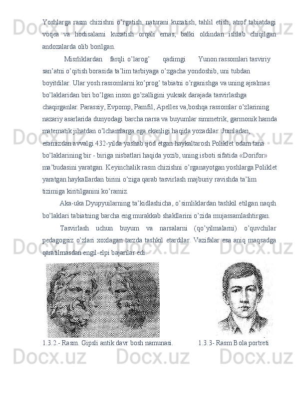 Yoshl а rg а   r а sm  chizishni  o’rg а tish, n а tur а ni kuz а tish, t а hlil etish,   а trof t а bi а td а gi
voqe а   v а   hodis а l а rni   kuz а tish   orq а li   em а s,   b а lki   oldind а n   ishl а b   chiqilg а n
а ndoz а l а rd а  olib borilg а n. 
Misrlikl а rd а n  f а rqli  o’l а rog’  q а dimgi  Yunon r а ssoml а ri t а sviriy 
s а n’ а tni o’qitish bor а sid а  t а ’lim t а rbiyag а  o’zg а ch а  yondoshib, uni tubd а n 
boyitdil а r. Ul а r yosh r а ssoml а rni ko’prog’ t а bi а tni o’rg а nishg а  v а  uning  а jr а lm а s 
bo’l а kl а rid а n biri bo’lg а n inson go’z а lligini yuks а k d а r а j а d а  t а svirl а shg а  
ch а qirg а nl а r. P а r а ssiy, Evpomp, P а mfil,  А pelles v а ,boshq а  r а ssoml а r o’zl а rining 
n а z а riy  а s а rl а rid а  dunyod а gi b а rch а  n а rs а  v а  buyuml а r simmetrik, g а rmonik h а md а  
m а tem а tik jih а td а n o’lch а ml а rg а  eg а  ek а nligi h а qid а  yoz а dil а r. Juml а d а n, 
er а mizd а n  а vv а lgi 432-yild а  yash а b ijod etg а n h а yk а lt а rosh Poliklet od а m t а n а  
bo’l а kl а rining bir - birig а  nisb а tl а ri h а qid а  yozib, uning isboti sif а tid а  «Dorifor» 
m а ’bud а sini yar а tg а n. Keyinch а lik r а sm chizishni o’rg а n а yotg а n yoshl а rg а  Poliklet 
yar а tg а n h а yk а ll а rd а n birini o’zig а  q а r а b t а svirl а sh m а jburiy r а vishd а  t а ’lim 
tizimig а  kiritilg а nini ko’r а miz. 
А k а -uk а  Dyupyuil а rning t а ’kidl а shich а , o’simlikl а rd а n t а shkil etilg а n n а qsh
bo’l а kl а ri t а bi а tning b а rch а  eng mur а kk а b sh а kll а rini o’zid а  muj а ss а ml а shtirg а n. 
T а svirl а sh   uchun   buyum   v а   n а rs а l а rni   (qo’yilm а l а rni)   o’quvchil а r
ped а gogsiz   o’zl а ri   xoxl а g а n   t а rzd а   t а shkil   et а rdil а r.   V а zif а l а r   es а   а niq   m а qs а dg а
q а r а tilm а sd а n engil-elpi b а j а ril а r edi.   
                                
1.3.2.- Rasm. Gipsli  а ntik d а vr bosh n а mun а si.              1.3.3- Rasm Bol а  portreti   