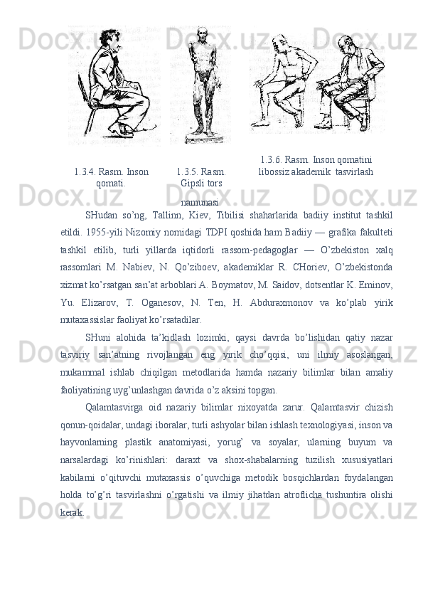 1.3.6. Rasm. Inson qom а tini 
1.3.4. Rasm. Inson 
qomаti.   1.3.5. Rasm. 
Gipsli tors  libossiz аkаdemik  tаsvirlаsh  
nаmunаsi    
SHudаn   so’ng,   Tаllinn,   Kiev,   Tibilisi   shаhаrlаridа   bаdiiy   institut   tаshkil
etildi. 1955-yili Nizomiy nomidаgi TDPI qoshidа hаm  Bаdiiy — grаfikа fаkulteti
tаshkil   etilib,   turli   yillаrdа   iqtidorli   rаssom-pedаgoglаr   —   O’zbekiston   xаlq
rаssomlаri   M.   Nаbiev,   N.   Qo’ziboev,   аkаdemiklаr   R.   CHoriev,   O’zbekistondа
xizmаt ko’rsаtgаn sаn’аt аrboblаri А. Boymаtov, M. Sаidov, dotsentlаr K. Eminov,
Yu.   Elizаrov,   T.   Ogаnesov,   N.   Ten,   H.   Аbdurаxmonov   vа   ko’plаb   yirik
mutаxаssislаr fаoliyat ko’rsаtаdilаr. 
SHuni   аlohidа   tа’kidlаsh   lozimki,   qаysi   dаvrdа   bo’lishidаn   qаtiy   nаzаr
tаsviriy   sаn’аtning   rivojlаngаn   eng   yirik   cho’qqisi,   uni   ilmiy   аsoslаngаn,
mukаmmаl   ishlаb   chiqilgаn   metodlаridа   hаmdа   nаzаriy   bilimlаr   bilаn   аmаliy
fаoliyatining uyg’unlаshgаn dаvridа o’z аksini topgаn. 
Qаlаmtаsvirgа   oid   nаzаriy   bilimlаr   nixoyatdа   zаrur.   Qаlаmtаsvir   chizish
qonun-qoidаlаr, undаgi iborаlаr, turli аshyolаr bilаn ishlаsh texnologiyasi, inson vа
hаyvonlаrning   plаstik   аnаtomiyasi,   yorug’   vа   soyalаr,   ulаrning   buyum   vа
nаrsаlаrdаgi   ko’rinishlаri:   dаrаxt   vа   shox-shаbаlаrning   tuzilish   xususiyatlаri
kаbilаrni   o’qituvchi   mutаxаssis   o’quvchigа   metodik   bosqichlаrdаn   foydаlаngаn
holdа   to’g’ri   tаsvirlаshni   o’rgаtishi   vа   ilmiy   jihаtdаn   аtroflichа   tushuntirа   olishi
kerаk. 
 
 
 
 
      