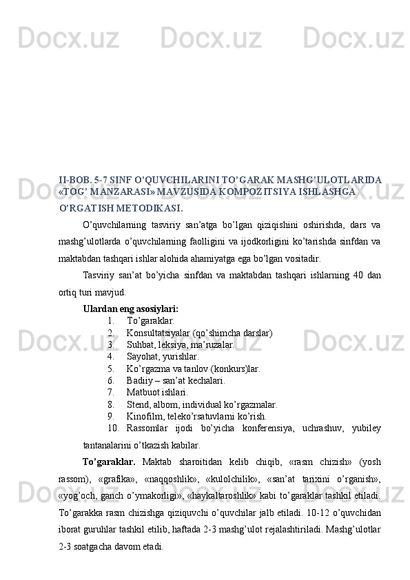  
 
 
 
 
 
 
 
 
 
 
 
 
 
 
II-BOB. 5-7 SINF O’QUVCHILARINI TO’GARAK MASHG’ULOTLARIDA 
«TOG’ MANZARASI» MAVZUSIDA KOMPOZITSIYA ISHLASHGA 
O’RGATISH METODIKASI. 
O’quvchilarning   tasviriy   san’atga   bo’lgan   qiziqishini   oshirishda,   dars   va
mashg’ulotlarda   o’quvchilarning   faolligini   va   ijodkorligini   ko’tarishda   sinfdan   va
maktabdan tashqari ishlar alohida ahamiyatga ega bo’lgan vositadir. 
Tasviriy   san’at   bo’yicha   sinfdan   va   maktabdan   tashqari   ishlarning   40   dan
ortiq turi mavjud. 
Ulardan eng asosiylari: 
1. To’garaklar. 
2. Konsultatsiyalar (qo’shimcha darslar) 
3. Suhbat, leksiya, ma’ruzalar. 
4. Sayohat, yurishlar. 
5. Ko’rgazma va tanlov (konkurs)lar. 
6. Badiiy – san’at kechalari. 
7. Matbuot ishlari. 
8. Stend, albom, individual ko’rgazmalar. 
9. Kinofilm, teleko’rsatuvlarni ko’rish. 
10. Rassomlar   ijodi   bo’yicha   konferensiya,   uchrashuv,   yubiley
tantanalarini o’tkazish kabilar. 
To’garaklar.   Maktab   sharoitidan   kelib   chiqib,   «rasm   chizish»   (yosh
rassom),   «grafika»,   «naqqoshlik»,   «kulolchilik»,   «san’at   tarixini   o’rganish»,
«yog’och, ganch o’ymakorligi», «haykaltaroshlik» kabi to’garaklar tashkil  etiladi.
To’garakka rasm  chizishga qiziquvchi  o’quvchilar jalb etiladi. 10-12 o’quvchidan
iborat guruhlar tashkil etilib, haftada 2-3 mashg’ulot rejalashtiriladi. Mashg’ulotlar
2-3 soatgacha davom etadi.  