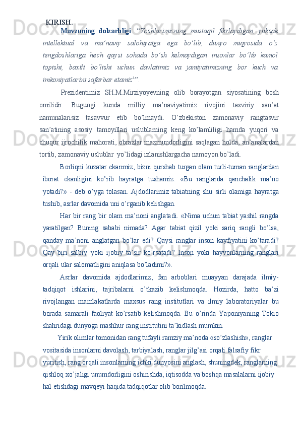 KIRISH. 
Mavzuning   dolzarbligi :   “ Yoshlarimizning   mustaqil   fikrlaydigan,   yuksak
intellektual   va   ma’naviy   salohiyatga   ega   bo’lib,   dunyo   miqyosida   o’z
tengdoshlariga   hech   qaysi   sohada   bo’sh   kelmaydigan   insonlar   bo’lib   kamol
topishi,   baxtli   bo’lishi   uchun   davlatimiz   va   jamiyatimizning   bor   kuch   va
imkoniyatlarini safarbar etamiz 1
”.  
Prezidentimiz   SH.M.Mirziyoyevning   olib   borayotgan   siyosatining   bosh
omilidir.   Bugungi   kunda   milliy   ma’naviyatimiz   rivojini   tasviriy   san’at
namunalarisiz   tasavvur   etib   bo’lmaydi.   O’zbekiston   zamonaviy   rangtasvir
san’atining   asosiy   tamoyillari   uslublarning   keng   ko’lamliligi   hamda   yuqori   va
chuqur ijrochilik mahorati, obrazlar  mazmundorligini saqlagan holda, an’analardan
tortib, zamonaviy uslublar  yo’lidagi izlanishlargacha namoyon bo’ladi.  
Borliqni kuzatar ekanmiz, bizni qurshab turgan olam turli-tuman ranglardan
iborat   ekanligini   ko’rib   hayratga   tushamiz.   «Bu   ranglarda   qanchalik   ma’no
yotadi?»   -   deb   o’yga   tolasan.   Ajdodlarimiz   tabiatning   shu   sirli   olamiga   hayratga
tushib, asrlar davomida uni o’rganib kelishgan. 
Har bir rang bir olam ma’noni anglatadi. «Nima uchun tabiat yashil rangda
yaratilgan?   Buning   sababi   nimada?   Agar   tabiat   qizil   yoki   sariq   rangli   bo’lsa,
qanday   ma’noni   anglatgan   bo’lar   edi?   Qaysi   ranglar   inson   kayfiyatini   ko’taradi?
Qay   biri   salbiy   yoki   ijobiy   ta’sir   ko’rsatadi?   Inson   yoki   hayvonlarning   ranglari
orqali ular salomatligini aniqlasa bo’ladimi?». 
Asrlar   davomida   ajdodlarimiz,   fan   arboblari   muayyan   darajada   ilmiy-
tadqiqot   ishlarini,   tajribalarni   o’tkazib   kelishmoqda.   Hozirda,   hatto   ba’zi
rivojlangan   mamlakatlarda   maxsus   rang   institutlari   va   ilmiy   laboratoriyalar   bu
borada   samarali   faoliyat   ko’rsatib   kelishmoqda.   Bu   o’rinda   Yaponiyaning   Tokio
shahridagi dunyoga mashhur rang institutini ta’kidlash mumkin. 
Yirik olimlar tomonidan rang tufayli ramziy ma’noda «so’zlashish», ranglar 
vositasida insonlarni davolash, tarbiyalash, ranglar jilg’asi orqali falsafiy fikr 
yuritish, rang orqali insonlarning ichki dunyosini anglash, shuningdek, ranglarning 
qishloq xo’jaligi unumdorligini oshirishda, iqtisodda va boshqa masalalarni ijobiy 
hal etishdagi mavqeyi haqida tadqiqotlar olib borilmoqda.  