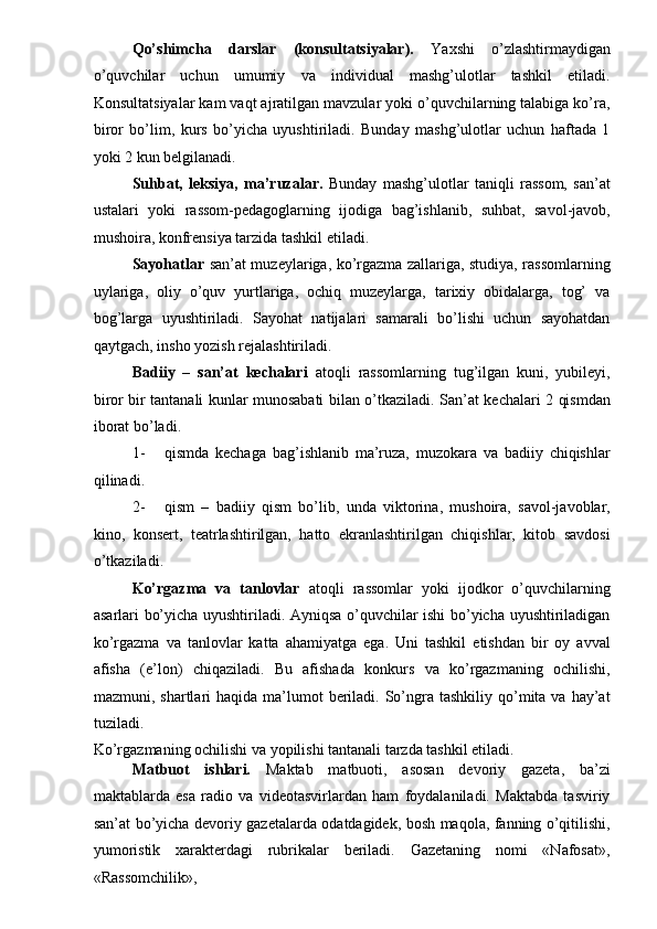 Qo’shimcha   darslar   (konsultatsiyalar).   Yaxshi   o’zlashtirmaydigan
o’quvchilar   uchun   umumiy   va   individual   mashg’ulotlar   tashkil   etiladi.
Konsultatsiyalar kam vaqt ajratilgan mavzular yoki o’quvchilarning talabiga ko’ra,
biror   bo’lim,   kurs   bo’yicha   uyushtiriladi.   Bunday   mashg’ulotlar   uchun   haftada   1
yoki 2 kun belgilanadi. 
Suhbat,   leksiya,   ma’ruzalar.   Bunday   mashg’ulotlar   taniqli   rassom,   san’at
ustalari   yoki   rassom-pedagoglarning   ijodiga   bag’ishlanib,   suhbat,   savol-javob,
mushoira, konfrensiya tarzida tashkil etiladi. 
Sayohatlar   san’at muzeylariga, ko’rgazma zallariga, studiya, rassomlarning
uylariga,   oliy   o’quv   yurtlariga,   ochiq   muzeylarga,   tarixiy   obidalarga,   tog’   va
bog’larga   uyushtiriladi.   Sayohat   natijalari   samarali   bo’lishi   uchun   sayohatdan
qaytgach, insho yozish rejalashtiriladi. 
Badiiy   –   san’at   kechalari   atoqli   rassomlarning   tug’ilgan   kuni,   yubileyi,
biror bir tantanali kunlar munosabati bilan o’tkaziladi.   San’at kechalari 2 qismdan
iborat bo’ladi. 
1- qismda   kechaga   bag’ishlanib   ma’ruza,   muzokara   va   badiiy   chiqishlar
qilinadi. 
2- qism   –   badiiy   qism   bo’lib,   unda   viktorina,   mushoira,   savol-javoblar,
kino,   konsert,   teatrlashtirilgan,   hatto   ekranlashtirilgan   chiqishlar,   kitob   savdosi
o’tkaziladi. 
Ko’rgazma   va   tanlovlar   atoqli   rassomlar   yoki   ijodkor   o’quvchilarning
asarlari bo’yicha uyushtiriladi. Ayniqsa o’quvchilar ishi bo’yicha uyushtiriladigan
ko’rgazma   va   tanlovlar   katta   ahamiyatga   ega.   Uni   tashkil   etishdan   bir   oy   avval
afisha   (e’lon)   chiqaziladi.   Bu   afishada   konkurs   va   ko’rgazmaning   ochilishi,
mazmuni, shartlari   haqida ma’lumot  beriladi. So’ngra  tashkiliy  qo’mita  va  hay’at
tuziladi. 
Ko’rgazmaning ochilishi va yopilishi tantanali tarzda tashkil etiladi. 
Matbuot   ishlari.   Maktab   matbuoti,   asosan   devoriy   gazeta,   ba’zi
maktablarda   esa   radio   va   videotasvirlardan   ham   foydalaniladi.   Maktabda   tasviriy
san’at bo’yicha devoriy gazetalarda odatdagidek, bosh maqola, fanning o’qitilishi,
yumoristik   xarakterdagi   rubrikalar   beriladi.   Gazetaning   nomi   «Nafosat»,
«Rassomchilik»,  