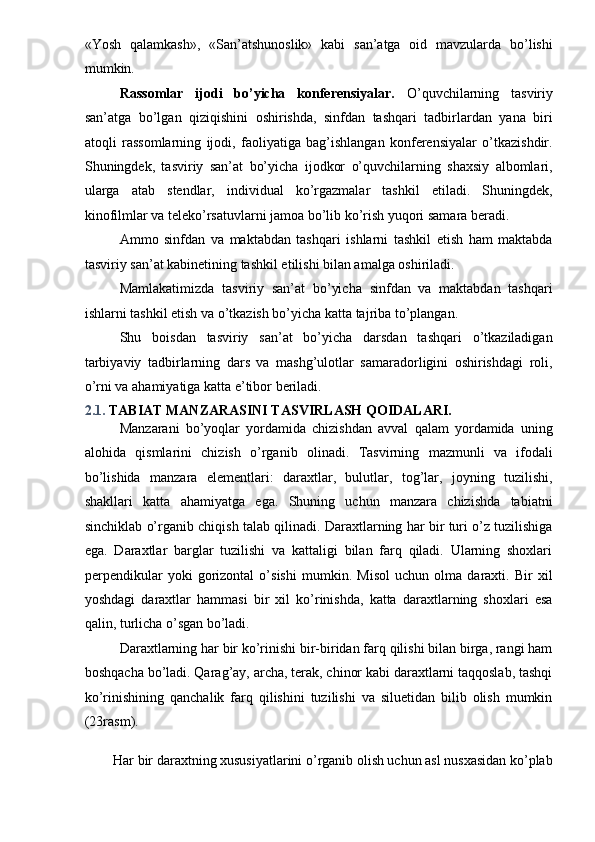 «Yosh   qalamkash»,   «San’atshunoslik»   kabi   san’atga   oid   mavzularda   bo’lishi
mumkin. 
Rassomlar   ijodi   bo’yicha   konferensiyalar.   O’quvchilarning   tasviriy
san’atga   bo’lgan   qiziqishini   oshirishda,   sinfdan   tashqari   tadbirlardan   yana   biri
atoqli   rassomlarning   ijodi,   faoliyatiga   bag’ishlangan   konferensiyalar   o’tkazishdir.
Shuningdek,   tasviriy   san’at   bo’yicha   ijodkor   o’quvchilarning   shaxsiy   albomlari,
ularga   atab   stendlar,   individual   ko’rgazmalar   tashkil   etiladi.   Shuningdek,
kinofilmlar va teleko’rsatuvlarni jamoa bo’lib ko’rish yuqori samara beradi. 
Ammo   sinfdan   va   maktabdan   tashqari   ishlarni   tashkil   etish   ham   maktabda
tasviriy san’at kabinetining tashkil etilishi bilan amalga oshiriladi. 
Mamlakatimizda   tasviriy   san’at   bo’yicha   sinfdan   va   maktabdan   tashqari
ishlarni tashkil etish va o’tkazish bo’yicha katta tajriba to’plangan. 
Shu   boisdan   tasviriy   san’at   bo’yicha   darsdan   tashqari   o’tkaziladigan
tarbiyaviy   tadbirlarning   dars   va   mashg’ulotlar   samaradorligini   oshirishdagi   roli,
o’rni va ahamiyatiga katta e’tibor beriladi. 
2.1.  TABIAT MANZARASINI TASVIRLASH QOIDALARI.  
Manzarani   bo’yoqlar   yordamida   chizishdan   avval   qalam   yordamida   uning
alohida   qismlarini   chizish   o’rganib   olinadi.   Tasvirning   mazmunli   va   ifodali
bo’lishida   manzara   elementlari:   daraxtlar,   bulutlar,   tog’lar,   joyning   tuzilishi,
shakllari   katta   ahamiyatga   ega.   Shuning   uchun   manzara   chizishda   tabiatni
sinchiklab o’rganib chiqish talab qilinadi. Daraxtlarning har bir turi o’z tuzilishiga
ega.   Daraxtlar   barglar   tuzilishi   va   kattaligi   bilan   farq   qiladi.   Ularning   shoxlari
perpendikular   yoki   gorizontal   o’sishi   mumkin.   Misol   uchun   olma   daraxti.   Bir   xil
yoshdagi   daraxtlar   hammasi   bir   xil   ko’rinishda,   katta   daraxtlarning   shoxlari   esa
qalin, turlicha o’sgan bo’ladi. 
Daraxtlarning har bir ko’rinishi bir-biridan farq qilishi bilan birga, rangi ham
boshqacha bo’ladi. Qarag’ay, archa, terak, chinor kabi daraxtlarni taqqoslab, tashqi
ko’rinishining   qanchalik   farq   qilishini   tuzilishi   va   siluetidan   bilib   olish   mumkin
(23rasm). 
 
Har bir daraxtning xususiyatlarini o’rganib olish uchun asl nusxasidan ko’plab  