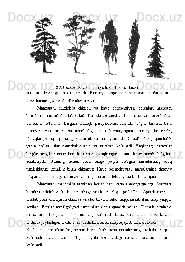  
2.1.1-rasm .  Daraxtlarning siluetli tuzilish tasviri. 
suratlar   chizishga   to’g’ri   keladi.   Bunday   o’ziga   xos   xususiyatlar   daraxtlarni
tasvirlashning zarur shartlaridan biridir. 
Manzarani   chizishda   chiziqli   va   havo   perspektivasi   qoidalari   haqidagi
bilimlarni aniq bilish talab etiladi. Bu ikki perspektiva turi manzarani tasvirlashda
bir-birini   to’ldiradi.   Birgina   chiziqli   perspektivasi   rasmda   to’g’ri   tasvirni   bera
olmaydi.   Har   bir   narsa   uzoqlashgan   sari   kichrayibgina   qolmay,   ko’rinishi,
chiziqlari, yorug’ligi, rangi xiralashib ko’rinmay boradi. Daraxtlar bizga qanchalik
yaqin   bo’lsa,   ular   shunchalik   aniq   va   ravshan   ko’rinadi.   Yaqindagi   daraxtlar
barglarining   tuzilishini   ham   ko’ramiz.   Uzoqlashganda   aniq   ko’rinmaydi,   belgilari
sezilmaydi.   Shuning   uchun   ham   bizga   yaqin   bo’lgan   narsalarning   aniq
tuzilishlarini   izchillik   bilan   chizamiz.   Havo   perspektivasi,   narsalarning   fazoviy
o’zgarishlari hisobga olinmay bajarilgan rasmlar tekis, yassi bo’lib chiqadi. 
Manzarani   maromida   tasvirlab   berish   ham   katta   ahamiyatga   ega.   Manzara
kunduzi, ertalab va kechqurun o’ziga xos ko’rinishga ega bo’ladi. Agarda manzara
ertalab yoki kechqurun chizilsa va ular bir-biri bilan taqqoslashtirilsa, farqi yaqqol
seziladi. Ertalab atrof go’yoki tutun bilan qoplangandek bo’ladi. Demak, ertalabki
manzarani   chizganda   ort   tomondagi   ko’rinish   biroz   xiralashtirib   tasvirlanadi.
Oldinda joylashgan predmetlar tuzilishini biroz aniqroq qilib chizish kerak. 
Kechqurun   esa   aksincha,   osmon   tusida   ko’pincha   narsalarning   tuzilishi   aniqroq
ko’rinadi.   Havo   bulut   bo’lgan   paytda   yer,   undagi   narsalar   xiraroq,   qoraroq
ko’rinadi.  