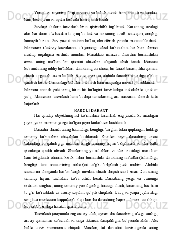 Yorug’ va soyaning farqi quyoshli va bulutli kunda ham, ertalab va kunduzi
ham, kechqurun va oydin kechada ham ajralib turadi. 
Suvdagi   akslarni   tasvirlash   biroz   qiyinchilik   tug’diradi.   Narsaning   suvdagi
aksi   har   doim   o’z   tusidan   to’qroq   bo’ladi   va   narsaning   atrofi,   chiziqlari,   aniqligi
kamayib   boradi.   Suv   yuzasi   notinch   bo’lsa,   aks   ettirish   yanada   murakkablashadi.
Manzarani   ifodaviy   tasvirlashni   o’rganishga   tabiat   ko’rinishini   har   kuni   chizish
mashqi   orqaligina   erishish   mumkin.   Murakkab   manzara   chizishni   boshlashdan
avval   uning   ma’lum   bir   qismini   chizishni   o’rganib   olish   kerak.   Manzara
ko’rinishining oddiy bo’laklari, daraxtning bir shoxi, bir daraxt tanasi, ildiz qismini
chizib o’rganish lozim bo’ladi. Bunda, ayniqsa, alohida daraxtni chizishga e’tibor
qaratish kerak. Osmondagi bulutlarni chizish ham maqsadga muvofiq hisoblanadi. 
Manzara   chizish   yoki   uning   biron-bir   bo’lagini   tasvirlashga   oid   alohida   qoidalar
yo’q.   Manzarani   tasvirlash   ham   boshqa   narsalarning   asl   nusxasini   chizish   kabi
bajariladi. 
BARGLI DARAXT 
Har   qanday   obyektning   asl   ko’rinishini   tasvirlash   eng   yaxshi   ko’rinadigan
joyni, ya’ni mazmunga ega bo’lgan joyni tanlashdan boshlanadi. 
Daraxtni chizish uning balandligi, kengligi, barglari bilan qoplangan holdagi
umumiy   ko’rinishini   chizishdan   boshlanadi.   Shundan   keyin   daraxtning   tanasi
balandligi   va   qalinligiga   nisbatan   bargli   umumiy   hajmi   belgilanadi   va   ular   katta
qismlarga   ajratib   olinadi.   Shoxlarning   yo’nalishlari   va   ular   orasidagi   masofalar
ham   belgilanib   olinishi   kerak.   Ishni   boshlashda   daraxtning   nisbatlari(balandligi,
kengligi,   tana   shoxlarining   nisbati)ni   to’g’ri   belgilash   juda   muhim.   Alohida
shoxlarini chizganda har bir bargli novdani chizib chiqish shart emas. Daraxtning
umumiy   hajmi,   tuzilishini   ko’ra   bilish   kerak.   Daraxtning   yerga   va   osmonga
nisbatan rangtusi, uning umumiy yoritilganligi hisobga olinib, tanasining tusi ham
to’g’ri   ko’rsatiladi   va   asosiy   soyalari   qo’yib   chiqiladi.   Uzoq   va   yaqin   joylaridagi
rang tusi muntazam taqqoslanib, iloji boricha daraxtning hajmi – fazoni, bo’shliqni
ko’rsatib berishga harakat qilish lozim. 
Tasvirlash jarayonida eng asosiy talab, aynan shu daraxtning o’ziga xosligi,
asosiy   qismlarini   ko’rsatish   va   unga   ikkinchi   darajaliligini   bo’ysundirishdir.   Aks
holda   tasvir   mazmunsiz   chiqadi.   Masalan,   tut   daraxtini   tasvirlaganda   uning 