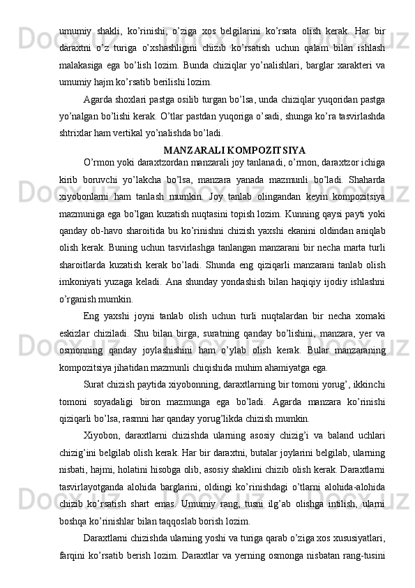 umumiy   shakli,   ko’rinishi,   o’ziga   xos   belgilarini   ko’rsata   olish   kerak.   Har   bir
daraxtni   o’z   turiga   o’xshashligini   chizib   ko’rsatish   uchun   qalam   bilan   ishlash
malakasiga   ega   bo’lish   lozim.   Bunda   chiziqlar   yo’nalishlari,   barglar   xarakteri   va
umumiy hajm ko’rsatib berilishi lozim. 
Agarda shoxlari pastga osilib turgan bo’lsa, unda chiziqlar yuqoridan pastga
yo’nalgan bo’lishi kerak. O’tlar pastdan yuqoriga o’sadi, shunga ko’ra tasvirlashda
shtrixlar ham vertikal yo’nalishda bo’ladi. 
MANZARALI KOMPOZITSIYA  
O’rmon yoki daraxtzordan manzarali joy tanlanadi, o’rmon, daraxtzor ichiga
kirib   boruvchi   yo’lakcha   bo’lsa,   manzara   yanada   mazmunli   bo’ladi.   Shaharda
xiyobonlarni   ham   tanlash   mumkin.   Joy   tanlab   olingandan   keyin   kompozitsiya
mazmuniga ega bo’lgan kuzatish nuqtasini topish lozim. Kunning qaysi payti yoki
qanday ob-havo sharoitida bu ko’rinishni  chizish yaxshi  ekanini  oldindan aniqlab
olish kerak. Buning uchun tasvirlashga tanlangan manzarani bir  necha marta turli
sharoitlarda   kuzatish   kerak   bo’ladi.   Shunda   eng   qiziqarli   manzarani   tanlab   olish
imkoniyati  yuzaga  keladi.  Ana shunday   yondashish  bilan  haqiqiy ijodiy ishlashni
o’rganish mumkin. 
Eng   yaxshi   joyni   tanlab   olish   uchun   turli   nuqtalardan   bir   necha   xomaki
eskizlar   chiziladi.   Shu   bilan   birga,   suratning   qanday   bo’lishini,   manzara,   yer   va
osmonning   qanday   joylashishini   ham   o’ylab   olish   kerak.   Bular   manzaraning
kompozitsiya jihatidan mazmunli chiqishida muhim ahamiyatga ega. 
Surat chizish paytida xiyobonning, daraxtlarning bir tomoni yorug’, ikkinchi
tomoni   soyadaligi   biron   mazmunga   ega   bo’ladi.   Agarda   manzara   ko’rinishi
qiziqarli bo’lsa, rasmni har qanday yorug’likda chizish mumkin. 
Xiyobon,   daraxtlarni   chizishda   ularning   asosiy   chizig’i   va   baland   uchlari
chizig’ini belgilab olish kerak. Har bir daraxtni, butalar joylarini belgilab, ularning
nisbati, hajmi, holatini hisobga olib, asosiy shaklini chizib olish kerak. Daraxtlarni
tasvirlayotganda   alohida   barglarini,   oldingi   ko’rinishdagi   o’tlarni   alohida-alohida
chizib   ko’rsatish   shart   emas.   Umumiy   rang,   tusni   ilg’ab   olishga   intilish,   ularni
boshqa ko’rinishlar bilan taqqoslab borish lozim. 
Daraxtlarni chizishda ularning yoshi va turiga qarab o’ziga xos xususiyatlari,
farqini   ko’rsatib   berish   lozim.  Daraxtlar  va  yerning  osmonga   nisbatan  rang-tusini 