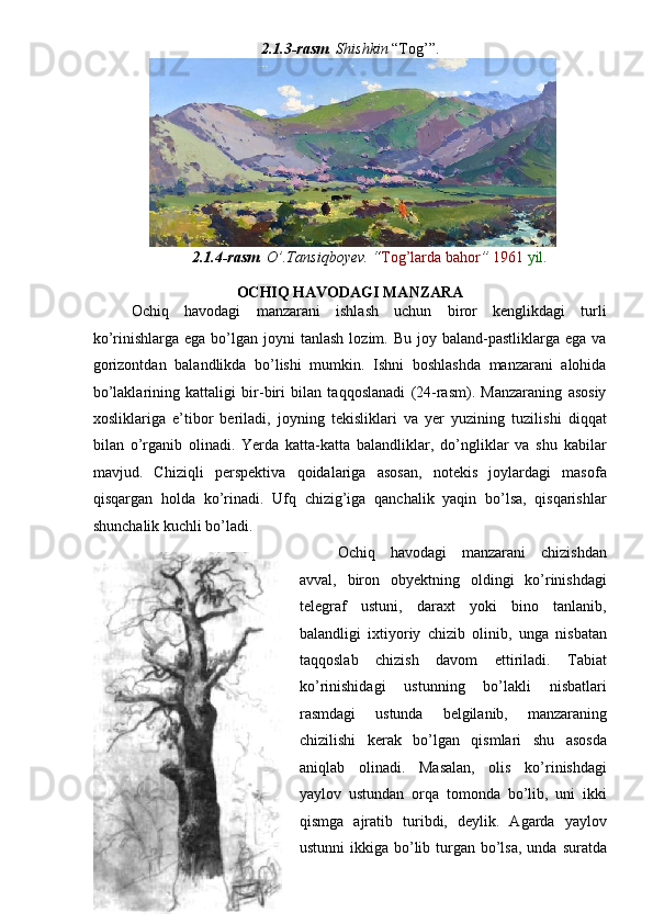 2.1.3-rasm . Shishkin  “Tog’”. 
2.1.4-rasm . O’.Tansiqboyev. “ Tog’larda bahor ”  1961  yil.  
 
OCHIQ HAVODAGI MANZARA  
Ochiq   havodagi   manzarani   ishlash   uchun   biror   kenglikdagi   turli
ko’rinishlarga  ega bo’lgan  joyni   tanlash  lozim.  Bu joy  baland-pastliklarga ega  va
gorizontdan   balandlikda   bo’lishi   mumkin.   Ishni   boshlashda   manzarani   alohida
bo’laklarining   kattaligi   bir-biri   bilan   taqqoslanadi   (24-rasm).   Manzaraning   asosiy
xosliklariga   e’tibor   beriladi,   joyning   tekisliklari   va   yer   yuzining   tuzilishi   diqqat
bilan   o’rganib   olinadi.   Yerda   katta-katta   balandliklar,   do’ngliklar   va   shu   kabilar
mavjud.   Chiziqli   perspektiva   qoidalariga   asosan,   notekis   joylardagi   masofa
qisqargan   holda   ko’rinadi.   Ufq   chizig’iga   qanchalik   yaqin   bo’lsa,   qisqarishlar
shunchalik kuchli bo’ladi. 
Ochiq   havodagi   manzarani   chizishdan
avval,   biron   obyektning   oldingi   ko’rinishdagi
telegraf   ustuni,   daraxt   yoki   bino   tanlanib,
balandligi   ixtiyoriy   chizib   olinib,   unga   nisbatan
taqqoslab   chizish   davom   ettiriladi.   Tabiat
ko’rinishidagi   ustunning   bo’lakli   nisbatlari
rasmdagi   ustunda   belgilanib,   manzaraning
chizilishi   kerak   bo’lgan   qismlari   shu   asosda
aniqlab   olinadi.   Masalan,   olis   ko’rinishdagi
yaylov   ustundan   orqa   tomonda   bo’lib,   uni   ikki
qismga   ajratib   turibdi,   deylik.   Agarda   yaylov
ustunni  ikkiga bo’lib turgan bo’lsa, unda  suratda 