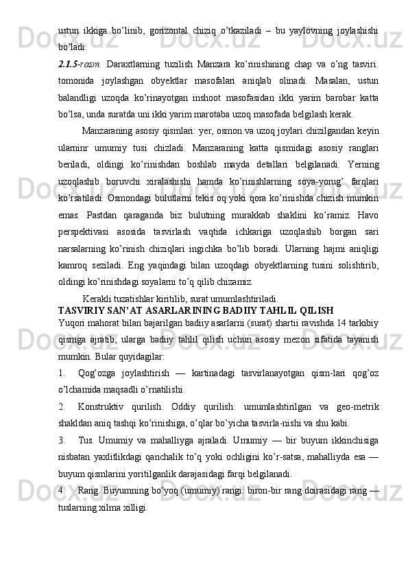 ustun   ikkiga   bo’linib,   gorizontal   chiziq   o’tkaziladi   –   bu   yaylovning   joylashishi
bo’ladi. 
2.1.5 -rasm.   Daraxtlarning   tuzilish   Manzara   ko’rinishining   chap   va   o’ng   tasviri.
tomonida   joylashgan   obyektlar   masofalari   aniqlab   olinadi.   Masalan,   ustun
balandligi   uzoqda   ko’rinayotgan   inshoot   masofasidan   ikki   yarim   barobar   katta
bo’lsa, unda suratda uni ikki yarim marotaba uzoq masofada belgilash kerak. 
Manzaraning asosiy qismlari: yer, osmon va uzoq joylari chizilgandan keyin
ularninr   umumiy   tusi   chizladi.   Manzaraning   katta   qismidagi   asosiy   ranglari
beriladi,   oldingi   ko’rinishdan   boshlab   mayda   detallari   belgilanadi.   Yerning
uzoqlashib   boruvchi   xiralashishi   hamda   ko’rinishlarning   soya-yorug’   farqlari
ko’rsatiladi. Osmondagi  bulutlarni tekis oq yoki qora ko’rinishda chizish mumkin
emas.   Pastdan   qaraganda   biz   bulutning   murakkab   shaklini   ko’ramiz.   Havo
perspektivasi   asosida   tasvirlash   vaqtida   ichkariga   uzoqlashib   borgan   sari
narsalarning   ko’rinish   chiziqlari   ingichka   bo’lib   boradi.   Ularning   hajmi   aniqligi
kamroq   seziladi.   Eng   yaqindagi   bilan   uzoqdagi   obyektlarning   tusini   solishtirib,
oldingi ko’rinishdagi soyalarni to’q qilib chizamiz. 
Kerakli tuzatishlar kiritilib, surat umumlashtiriladi. 
TASVIRIY SAN’AT   ASARLARINING BADIIY TAHLIL QILISH  
Yuqori mahorat bilan bajarilgan badiiy asarlarni (surat) shartii ravishda 14 tarkibiy
qismga   ajratib,   ularga   badiiy   tahlil   qilish   uchun   asosiy   mezon   sifatida   tayanish
mumkin.  Bular quyidagilar: 
1. Qog’ozga   joylashtirish   —   kartinadagi   tasvirlanayotgan   qism-lari   qog’oz
o’lchamida maqsadli o’rnatilishi. 
2. Konstruktiv   qurilish.   Oddiy   qurilish:   umumlashtirilgan   va   geo-metrik
shakldan aniq tashqi ko’rinishiga, o’qlar bo’yicha tasvirla-nishi va shu kabi. 
3. Tus.   Umumiy   va   mahalliyga   ajraladi.   Umumiy   —   bir   buyum   ikkinchisiga
nisbatan   yaxlitlikdagi   qanchalik   to’q   yoki   ochligini   ko’r-satsa,   mahalliyda   esa   —
buyum qismlarini yoritilganlik darajasidagi farqi belgilanadi. 
4. Rang. Buyumning bo’yoq (umumiy) rangi: biron-bir rang doirasidagi rang —
tuslarning xilma xilligi.  