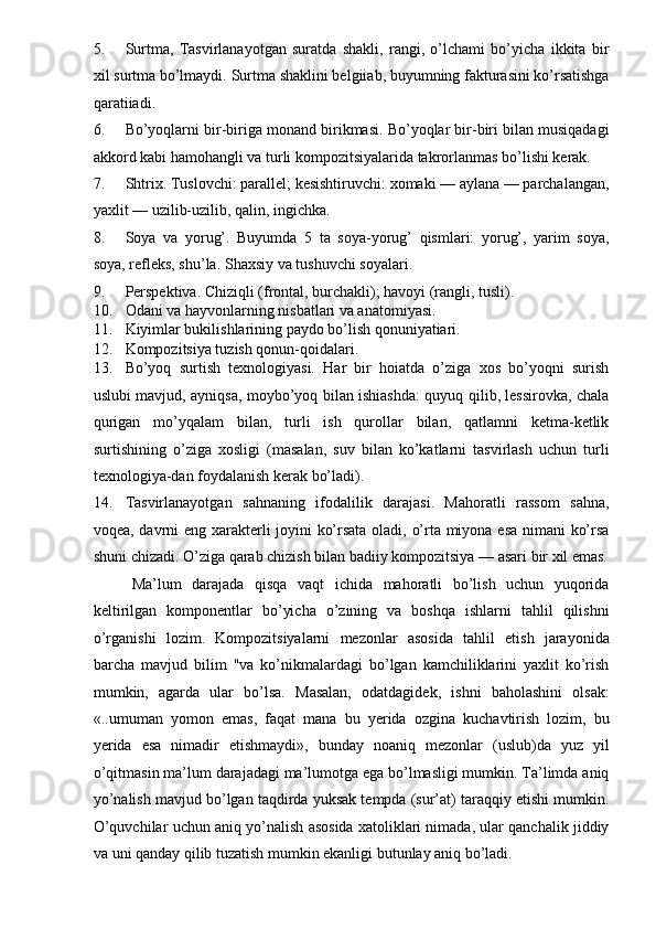 5. Surtma,   Tasvirlanayotgan   suratda   shakli,   rangi,   o’lchami   bo’yicha   ikkita   bir
xil surtma bo’lmaydi.  Surtma shaklini belgiiab, buyumning fakturasini ko’rsatishga
qaratiiadi. 
6. Bo’yoqlarni bir-biriga monand birikmasi. Bo’yoqlar bir-biri bilan musiqadagi
akkord kabi hamohangli va turli kompozitsiyalarida takrorlanmas bo’lishi kerak. 
7. Shtrix. Tuslovchi: parallel; kesishtiruvchi: xomaki — aylana — parchalangan,
yaxlit — uzilib-uzilib, qalin, ingichka. 
8. Soya   va   yorug’.   Buyumda   5   ta   soya-yorug’   qismlari:   yorug’,   yarim   soya,
soya, refleks, shu’la.  Shaxsiy va tushuvchi soyalari. 
9. Perspektiva. Chiziqli (frontal, burchakli); havoyi (rangli, tusli). 
10. Odani va hayvonlarning nisbatlari va anatomiyasi. 
11. Kiyimlar bukilishlarining paydo bo’lish qonuniyatiari. 
12. Kompozitsiya tuzish qonun-qoidalari. 
13. Bo’yoq   surtish   texnologiyasi.   Har   bir   hoiatda   o’ziga   xos   bo’yoqni   surish
uslubi mavjud, ayniqsa, moybo’yoq bilan ishiashda: quyuq qilib, lessirovka, chala
qurigan   mo’yqalam   bilan,   turli   ish   qurollar   bilan,   qatlamni   ketma-ketlik
surtishining   o’ziga   xosligi   (masalan,   suv   bilan   ko’katlarni   tasvirlash   uchun   turli
texnologiya-dan foydalanish kerak bo’ladi). 
14. Tasvirlanayotgan   sahnaning   ifodalilik   darajasi.   Mahoratli   rassom   sahna,
voqea, davrni eng xarakterli joyini ko’rsata oladi, o’rta miyona esa nimani ko’rsa
shuni chizadi. O’ziga qarab chizish bilan badiiy kompozitsiya — asari bir xil emas.
Ma’lum   darajada   qisqa   vaqt   ichida   mahoratli   bo’lish   uchun   yuqorida
keltirilgan   komponentlar   bo’yicha   o’zining   va   boshqa   ishlarni   tahlil   qilishni
o’rganishi   lozim.   Kompozitsiyalarni   mezonlar   asosida   tahlil   etish   jarayonida
barcha   mavjud   bilim   "va   ko’nikmalardagi   bo’lgan   kamchiliklarini   yaxlit   ko’rish
mumkin,   agarda   ular   bo’lsa.   Masalan,   odatdagidek,   ishni   baholashini   olsak:
«..umuman   yomon   emas,   faqat   mana   bu   yerida   ozgina   kuchavtirish   lozim,   bu
yerida   esa   nimadir   etishmaydi»,   bunday   noaniq   mezonlar   (uslub)da   yuz   yil
o’qitmasin ma’lum darajadagi ma’lumotga ega bo’lmasligi mumkin. Ta’limda aniq
yo’nalish mavjud bo’lgan taqdirda yuksak tempda (sur’at) taraqqiy etishi mumkin.
O’quvchilar uchun aniq yo’nalish asosida xatoliklari nimada, ular qanchalik jiddiy
va uni qanday qilib tuzatish mumkin ekanligi butunlay aniq bo’ladi. 
  