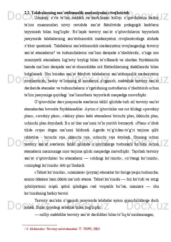 2.2. Talabalarning san’atshunoslik madaniyatini rivojlatirish. 
Umumiy   o’rta   ta’lim   maktab   va   kasb-hunar   kolleji   o’quvchilarini   badiiy
ta’iim   muammolari   uzviy   ravishda   san’at   fakultetida   pedagogik   kadrlarni
tayyoiiash   bilan   bog’liqdir.   Bo’lajak   tasviriy   san’at   o’qituvchilarini   tayyorlash
jarayonida   talabalarning   san’atshunoslik   madaniyatini   rivojlantirishiga   alohida
e’tibor qaratiiadi. Talabalarni san’atshunoslik madaniyatini rivojlanganligi tasviriy
san’at   atamalarini 2
  va   tushunchalarini   ma’lum   darajada   o’zlashtirishi,   o’ziga   xos
xususiyatli   atamalarni   lug’aviy   boyligi   bilan   ta’riflanadi   va   ulardan   foydalanishi
hamda   ma’lum   darajada   san’at-shunoslikka   oid   fikrlashlarining   shakllanishi   bilan
belgilanadi. Shu boisdan san’at  fakulteti  talabalarini san’atshunoslik  madaniyatini
rivojlantirish,   badiiy   ta’limning   til   asoslarini   o’rganish,   maktabda   tasviriy   san’at
darslarida atamalar va tushunchalarni o’rgatishning metodlarini o’zlashtirish uchun
ta’lim jarayoniga quyidagi ‘ma’lumotlarni tayyorlash maqsadga muvofiqdir. 
O’qituvchilar dars jarayonida asarlarini tahlil qilishda turli xil tasviriy san’at
atamalardan bevosita foydalanadilar.  Ayrim o’qituvchilar esa rus tilidagi «peredniy
plan»,  «sredniy  plan»,  «dalniy  plan»  kabi  atamalarni  birinchi   plan,  ikkinchi   plan,
uchinchi plan deyishadi. Bu so’zlar ma’noni to’la yoritib bermaydi. «Plan» o’zbek
tilida   «reja»   degan   ma’noni   bildiradi.   Agarda   to’g’ridan-to’g’ri   tarjima   qilib
ishlatilsa   -   birinchi   reja,   ikkinchi   reja,   uchinchi   reja   deyiladi.   Shuning   uchun
tasviriy   san’at   asarlarini   tahlil   qilishda   o’quvchilarga   tushunarli   bo’lishi   uchun
atamalarni mazmuniga mos tarjima qilish maqsadga muvofiqdir. Tajribali tasviriy
san’at   o’qituvchilari   bu   atamalarni   —   «oldingi   ko’rinish»,   «o’rtangi   ko’rinish»,
«uzoqdagi ko’rinish» deb qo’llashadi. 
«Tabiat ko’rinishi», «manzara» (peyzaj) atamalar bir-biriga yaqin tushuncha,
ammo ikkalasi ham ikkita ma’noli atama. Tabiat ko’rinishi — biz ko’rish va sezgi
qobiliyatimiz   orqali   qabul   qiladigan   real   voqealik   bo’lsa,   manzara   —   shu
ko’rinishning badiiy tasviri. 
Tasviriy san’atni  o’rganish jarayonida talabalar  ayrim qiyinchiliklarga duch
keladi. Bular quyidagi sabablar bilan bog’liqdir: 
— milliy maktablar tasviriy san’at darsliklari bilan to’liq ta’minlanmagan; 
2   S. Abdirasilov. Tasviriy san'at atamalari.  T.: TDPU, 2003.  
  