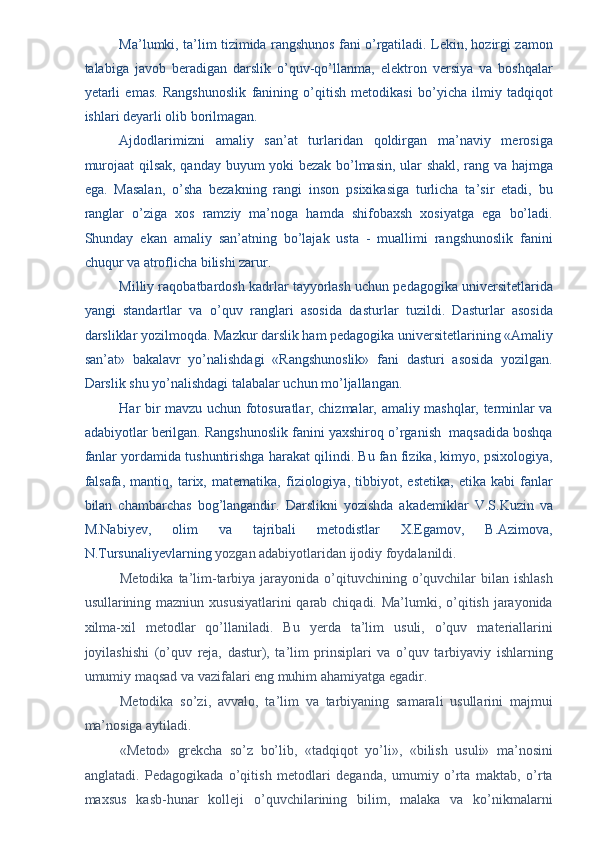 Ma’lumki, ta’lim tizimida rangshunos fani o’rgatiladi. Lekin, hozirgi zamon
talabiga   javob   beradigan   darslik   o’quv-qo’llanma,   elektron   versiya   va   boshqalar
yetarli   emas.   Rangshunoslik   fanining   o’qitish   metodikasi   bo’yicha   ilmiy   tadqiqot
ishlari deyarli olib borilmagan. 
Ajdodlarimizni   amaliy   san’at   turlaridan   qoldirgan   ma’naviy   merosiga
murojaat qilsak, qanday buyum yoki bezak bo’lmasin, ular shakl, rang va hajmga
ega.   Masalan,   o’sha   bezakning   rangi   inson   psixikasiga   turlicha   ta’sir   etadi,   bu
ranglar   o’ziga   xos   ramziy   ma’noga   hamda   shifobaxsh   xosiyatga   ega   bo’ladi.
Shunday   ekan   amaliy   san’atning   bo’lajak   usta   -   muallimi   rangshunoslik   fanini
chuqur va atroflicha bilishi zarur. 
Milliy raqobatbardosh kadrlar tayyorlash uchun pedagogika universitetlarida
yangi   standartlar   va   o’quv   ranglari   asosida   dasturlar   tuzildi.   Dasturlar   asosida
darsliklar yozilmoqda. Mazkur darslik ham pedagogika universitetlarining «Amaliy
san’at»   bakalavr   yo’nalishdagi   «Rangshunoslik»   fani   dasturi   asosida   yozilgan.
Darslik shu yo’nalishdagi talabalar uchun mo’ljallangan. 
Har bir mavzu uchun fotosuratlar, chizmalar, amaliy mashqlar, terminlar va
adabiyotlar berilgan. Rangshunoslik fanini yaxshiroq o’rganish  maqsadida boshqa
fanlar yordamida tushuntirishga harakat qilindi. Bu fan fizika, kimyo, psixologiya,
falsafa,   mantiq,   tarix,   matematika,   fiziologiya,   tibbiyot,   estetika,   etika   kabi   fanlar
bilan   chambarchas   bog’langandir.   Darslikni   yozishda   akademiklar   V.S.Kuzin   va
M.Nabiyev,   olim   va   tajribali   metodistlar   X.Egamov,   B.Azimova,
N.Tursunaliyevlarning  yozgan adabiyotlaridan ijodiy foydalanildi. 
Metodika  ta’lim-tarbiya jarayonida  o’qituvchining  o’quvchilar  bilan  ishlash
usullarining mazniun xususiyatlarini  qarab chiqadi. Ma’lumki, o’qitish jarayonida
xilma-xil   metodlar   qo’llaniladi.   Bu   yerda   ta’lim   usuli,   o’quv   materiallarini
joyilashishi   (o’quv   reja,   dastur),   ta’lim   prinsiplari   va   o’quv   tarbiyaviy   ishlarning
umumiy maqsad va vazifalari eng muhim ahamiyatga egadir. 
Metodika   so’zi,   avvalo,   ta’lim   va   tarbiyaning   samarali   usullarini   majmui
ma’nosiga aytiladi. 
«Metod»   grekcha   so’z   bo’lib,   «tadqiqot   yo’li»,   «bilish   usuli»   ma’nosini
anglatadi.   Pedagogikada   o’qitish   metodlari   deganda,   umumiy   o’rta   maktab,   o’rta
maxsus   kasb-hunar   kolleji   o’quvchilarining   bilim,   malaka   va   ko’nikmalarni 