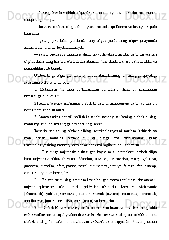 —   hozirgi   kunda   maktab   o’quvchilari   dars   jarayonida   atamalar   mazmunini
chuqur anglamaydi; 
— tasviriy san’atni o’rgatish bo’yicha metodik qo’llanma va tavsiyalar juda
ham kam; 
—   pedagogika   bilim   yurtlarida,   oliy   o’quv   yurtlarining   o’quv   jarayonida
atamalardan unumli foydalanilmaydi; 
— rassom-pedagog mutaxassislarni  tayyorlaydigan institut  va bilim  yurtlari
o’qituvchilarining har bid o’z holicha atamalar tuzi-shadi. Bu esa betartiblikka va
noaniqlikka olib boradi. 
O’zbek   tiliga   o’girilgan   tasviriy   san’at   atamalarining   har   xilligiga   quyidagi
sabablarni keltirish mumkin: 
1.   Mutaxassis   tarjimon   bo’lmaganligi   atamalarni   shakl   va   mazmunini
buzilishiga olib keladi. 
2 Hozirgi tasviriy san’atning o’zbek tilidagi terminologiyasida bir so’zga bir
necha nomlar qo’llaniladi. 
3.  Atamalarning   har   xil   bo’lishlik  sababi   tasviriy  san’atning   o’zbek  tilidagi
izohli lug’atini bo’lmasligiga bevosita bog’liqdir. 
Tasviriy   san’atning   o’zbek   tilidagi   terminologiyasini   tartibga   keltirish   va
izoh   berish   borasida   o’zbek   tilining   o’ziga   xos   xususiyatlari   bilan
terminologiyasining umumiy jarayonlaridan quyidagilarni qo’llash zarur: 
1. Rus   tiliga   tarjimasiz   o’tkazilgan   baynalmilal   atamalarni   o’zbek   tiliga
ham   tarjimasiz   o’tkazish   zarur.   Masalan,   akvarel,   assimetriya,   vitraj,   galereya,
gravyura, mozaika, ofort, panno, pastel, simmetriya, statuya, faktura. fon, estamp,
eksterer, etyud va boshqalar. 
2. Ba’zan rus tilidagi atamaga loyiq bo’lgan atama topilmasa, shu atamani
tarjima   qilmasdan   o’z   nomida   qoldirilsa   o’rinlidir.   Masalan,   vizirovanie
(chamalash),   pah’tra,   zarisovka,   ottenok,   mazok   (surtma),   naturshik,   axromatik,
applikatsiya, janr, illustratsiya, xolst (mato) va boshqalar. 
3. O’zbek tilidagi tasviriy san’at atamalarini tuzishda o’zbek tilining ichki
imkoniyatlaridan to’liq foydalanish zarurdir. Ba’zan rus tilidagi bir so’zlik iborani
o’zbek   tilidagi   bir   so’z   bilan   ma’nosini   yetkazib   berish   qiyindir.   Shuning   uchun 